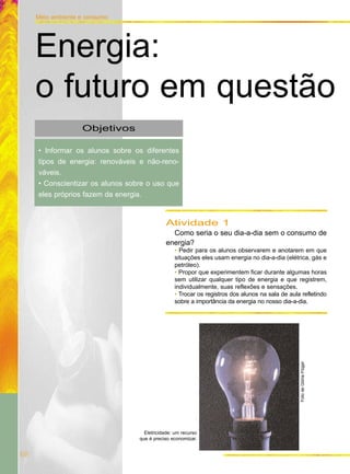 68
Meio ambiente e consumo
Objetivos
• Informar os alunos sobre os diferentes
tipos de energia: renováveis e não-reno-
váveis.
• Conscientizar os alunos sobre o uso que
eles próprios fazem da energia.
Energia:
o futuro em questão
Atividade 1
Como seria o seu dia-a-dia sem o consumo de
energia?
• Pedir para os alunos observarem e anotarem em que
situações eles usam energia no dia-a-dia (elétrica, gás e
petróleo).
• Propor que experimentem ficar durante algumas horas
sem utilizar qualquer tipo de energia e que registrem,
individualmente, suas reflexões e sensações.
• Trocar os registros dos alunos na sala de aula refletindo
sobre a importância da energia no nosso dia-a-dia.FotodeGlóriaFlügel
Eletricidade: um recurso
que é preciso economizar.
 