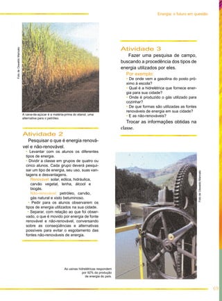 A cana-de-açúcar é a matéria-prima do etanol, uma
alternativa para o petróleo.
Atividade 2
Pesquisar o que é energia renová-
vel e não-renovável.
• Levantar com os alunos os diferentes
tipos de energia.
• Dividir a classe em grupos de quatro ou
cinco alunos. Cada grupo deverá pesqui-
sar um tipo de energia, seu uso, suas van-
tagens e desvantagens.
Renovável: solar, eólica, hidráulica,
carvão vegetal, lenha, álcool e
biogás.
Não-renovável: petróleo, carvão,
gás natural e xisto betuminoso.
• Pedir para os alunos observarem os
tipos de energia utilizados na sua cidade.
• Separar, com relação ao que foi obser-
vado, o que é movido por energia de fonte
renovável e não-renovável, conversando
sobre as conseqüências e alternativas
possíveis para evitar o esgotamento das
fontes não-renováveis de energia.
69
Energia: o futuro em questão
Atividade 3
Fazer uma pesquisa de campo,
buscando a procedência dos tipos de
energia utilizados por eles.
Por exemplo:
• De onde vem a gasolina do posto pró-
ximo à escola?
• Qual é a hidrelétrica que fornece ener-
gia para sua cidade?
• Onde é produzido o gás utilizado para
cozinhar?
• De que formas são utilizadas as fontes
renováveis de energia em sua cidade?
• E as não-renováveis?
Trocar as informações obtidas na
classe.
FotodeOswaldoMaricato
FotodeOswaldoMaricato
As usinas hidrelétricas respondem
por 92% da produção
de energia do país.
 
