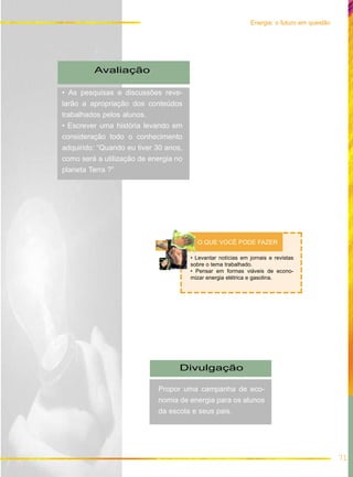 71
Energia: o futuro em questão
Avaliação
• As pesquisas e discussões reve-
larão a apropriação dos conteúdos
trabalhados pelos alunos.
• Escrever uma história levando em
consideração todo o conhecimento
adquirido: “Quando eu tiver 30 anos,
como será a utilização de energia no
planeta Terra ?”
Divulgação
Propor uma campanha de eco-
nomia de energia para os alunos
da escola e seus pais.
• Levantar notícias em jornais e revistas
sobre o tema trabalhado.
• Pensar em formas viáveis de econo-
mizar energia elétrica e gasolina.
O QUE VOCÊ PODE FAZER
 