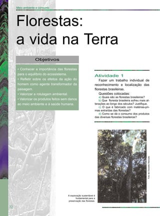 72
Meio ambiente e consumo
Objetivos
• Conhecer a importância das florestas
para o equilíbrio do ecossistema.
• Refletir sobre os efeitos da ação do
homem como agente transformador da
paisagem.
• Valorizar a rotulagem ambiental.
• Valorizar os produtos feitos sem danos
ao meio ambiente e à saúde humana.
Florestas:
a vida na Terra
Atividade 1
Fazer um trabalho individual de
reconhecimento e localização das
florestas brasileiras.
Questões colocadas:
a) Quais são as florestas brasileiras?
b) Que floresta brasileira sofreu mais al-
terações ao longo dos séculos? Justifique.
c) O que é fabricado com matérias-pri-
mas extraídas das florestas?
d) Como se dá o consumo dos produtos
das diversas florestas brasileiras?
FotodeOswaldoMaricato
A exploração sustentável é
fundamental para a
preservação das florestas.
 