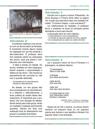 Atividade 2
O professor organiza uma conver-
sa com os alunos sobre as florestas.
É importante mostrar alguns mapas
da vegetação em que fica evidente o
des-matamento. O professor deve
ficar bastante atento às colocações
dos alunos, para que possa ir con-
tribuindo com informações.
A idéia é montar um debate. Os
alunos, divididos em dois subgrupos,
devem preparar a argumentação e
defesa do seu tema – não importa se
pessoalmente ele concorda ou não
com a questão defendida.
• Conseqüências do desmatamento
• Razões do desmatamento
No debate, um dos grupos fala
das conseqüências do desmatamen-
to e defende o reflorestamento; o
outro justifica as razões desse des-
matamento. É importante que o pro-
fessor crie uma situação de debate,
dando tempo para cada grupo, tendo
um mediador e pessoas para levantar
questões. Deverá ser feita uma
avalia-ção final do desempenho dos
grupos e questões levantadas.
Atividade 3
Escutar com o grupo a música ”Passaredo”, de
Chico Buarque e Francis Hime (letra na página
74), e pedir que cada aluno faça uma redação inti-
tulada: “O homem chegou, o que aconteceu?”
Ler coletivamente as redações. O professor
de-ve ir anotando na lousa os principais pontos
abordados e bons para discutir.
A discussão deve ter como objetivo:
• O desmatamento e suas conseqüências
• A extinção de algumas espécies animais e vegetais
• As conseqüências da quebra da cadeia alimentar
73
Florestas: a vida na Terra
Atividade 4
Ler o pequeno trecho do livro A Floresta e o
Estrangeiro, de Alberto Martins:
“O estrangeiro
olhou à sua volta:
a floresta
era cheia de árvores;
cada árvore
com sua raiz;
cada raiz
com seu naco de terra
e a terra toda só uma,
com diferentes cores,
formas e volumes.”
MARTINS, Alberto. A Floresta e o Estrangeiro,
São Paulo, Companhia das Letras, 2000.
Depois de ter lido o poema, os alunos devem
escrever um pequeno texto ou um pequeno
poema que traduza o que significa a floresta. Em
seguida, fazem uma ilustração.
FotodeGlóriaFlügel
As queimadas destroem a vegetação e desgastam o
solo.
 