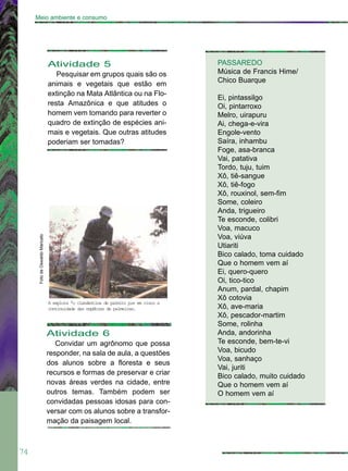 74
Meio ambiente e consumo
Atividade 5
Pesquisar em grupos quais são os
animais e vegetais que estão em
extinção na Mata Atlântica ou na Flo-
resta Amazônica e que atitudes o
homem vem tomando para reverter o
quadro de extinção de espécies ani-
mais e vegetais. Que outras atitudes
poderiam ser tomadas?
PASSAREDO
Música de Francis Hime/
Chico Buarque
Ei, pintassilgo
Oi, pintarroxo
Melro, uirapuru
Ai, chega-e-vira
Engole-vento
Saíra, inhambu
Foge, asa-branca
Vai, patativa
Tordo, tuju, tuim
Xô, tiê-sangue
Xô, tiê-fogo
Xô, rouxinol, sem-fim
Some, coleiro
Anda, trigueiro
Te esconde, colibri
Voa, macuco
Voa, viúva
Utiariti
Bico calado, toma cuidado
Que o homem vem aí
Ei, quero-quero
Oi, tico-tico
Anum, pardal, chapim
Xô cotovia
Xô, ave-maria
Xô, pescador-martim
Some, rolinha
Anda, andorinha
Te esconde, bem-te-vi
Voa, bicudo
Voa, sanhaço
Vai, juriti
Bico calado, muito cuidado
Que o homem vem aí
O homem vem aí
Atividade 6
Convidar um agrônomo que possa
responder, na sala de aula, a questões
dos alunos sobre a floresta e seus
recursos e formas de preservar e criar
novas áreas verdes na cidade, entre
outros temas. Também podem ser
convidadas pessoas idosas para con-
versar com os alunos sobre a transfor-
mação da paisagem local.
FotodeOswaldoMaricato
A explora ªo clandestina de palmito pıe em risco a
continuidade das espØcies de palmeiras.
 