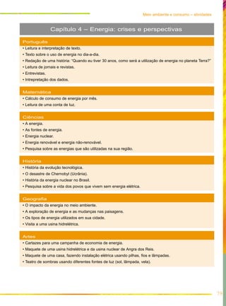 79
Meio ambiente e consumo – atividades
Português
• Leitura e interpretação de texto.
• Texto sobre o uso de energia no dia-a-dia.
• Redação de uma história: “Quando eu tiver 30 anos, como será a utilização de energia no planeta Terra?”
• Leitura de jornais e revistas.
• Entrevistas.
• Intrepretação dos dados.
Matemática
• Cálculo de consumo de energia por mês.
• Leitura de uma conta de luz.
Ciências
• A energia.
• As fontes de energia.
• Energia nuclear.
• Energia renovável e energia não-renovável.
• Pesquisa sobre as energias que são utilizadas na sua região.
História
• História da evolução tecnológica.
• O desastre de Chernobyl (Ucrânia).
• História da energia nuclear no Brasil.
• Pesquisa sobre a vida dos povos que vivem sem energia elétrica.
Geografia
• O impacto da energia no meio ambiente.
• A exploração de energia e as mudanças nas paisagens.
• Os tipos de energia utilizados em sua cidade.
• Visita a uma usina hidrelétrica.
Artes
• Cartazes para uma campanha de economia de energia.
• Maquete de uma usina hidrelétrica e da usina nuclear de Angra dos Reis.
• Maquete de uma casa, fazendo instalação elétrica usando pilhas, fios e lâmpadas.
• Teatro de sombras usando diferentes fontes de luz (sol, lâmpada, vela).
Capítulo 4 – Energia: crises e perspectivas
 