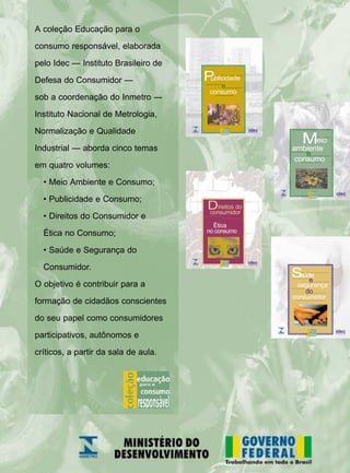 A coleção Educação para o
consumo responsável, elaborada
pelo Idec — Instituto Brasileiro de
Defesa do Consumidor —
sob a coordenação do Inmetro —
Instituto Nacional de Metrologia,
Normalização e Qualidade
Industrial — aborda cinco temas
em quatro volumes:
• Meio Ambiente e Consumo;
• Publicidade e Consumo;
• Direitos do Consumidor e
Ética no Consumo;
• Saúde e Segurança do
Consumidor.
O objetivo é contribuir para a
formação de cidadãos conscientes
do seu papel como consumidores
participativos, autônomos e
críticos, a partir da sala de aula.
consumo
e
Publicidade
segurança
consumidor
e
Saúde
do
consumo
eio
ambiente
M
e
Ética
Direitos do
consumidor
no consumo
 