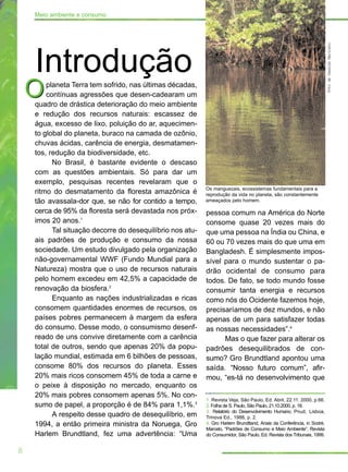 planeta Terra tem sofrido, nas últimas décadas,
contínuas agressões que desen-cadearam um
quadro de drástica deterioração do meio ambiente
e redução dos recursos naturais: escassez de
água, excesso de lixo, poluição do ar, aquecimen-
to global do planeta, buraco na camada de ozônio,
chuvas ácidas, carência de energia, desmatamen-
tos, redução da biodiversidade, etc.
No Brasil, é bastante evidente o descaso
com as questões ambientais. Só para dar um
exemplo, pesquisas recentes revelaram que o
ritmo do desmatamento da floresta amazônica é
tão avassala-dor que, se não for contido a tempo,
cerca de 95% da floresta será devastada nos próx-
imos 20 anos.1
Tal situação decorre do desequilíbrio nos atu-
ais padrões de produção e consumo da nossa
sociedade. Um estudo divulgado pela organização
não-governamental WWF (Fundo Mundial para a
Natureza) mostra que o uso de recursos naturais
pelo homem excedeu em 42,5% a capacidade de
renovação da biosfera.2
Enquanto as nações industrializadas e ricas
consomem quantidades enormes de recursos, os
países pobres permanecem à margem da esfera
do consumo. Desse modo, o consumismo desenf-
reado de uns convive diretamente com a carência
total de outros, sendo que apenas 20% da popu-
lação mundial, estimada em 6 bilhões de pessoas,
consome 80% dos recursos do planeta. Esses
20% mais ricos consomem 45% de toda a carne e
o peixe à disposição no mercado, enquanto os
20% mais pobres consomem apenas 5%. No con-
sumo de papel, a proporção é de 84% para 1,1%.3
A respeito desse quadro de desequilíbrio, em
1994, a então primeira ministra da Noruega, Gro
Harlem Brundtland, fez uma advertência: “Uma
O
pessoa comum na América do Norte
consome quase 20 vezes mais do
que uma pessoa na Índia ou China, e
60 ou 70 vezes mais do que uma em
Bangladesh. É simplesmente impos-
sível para o mundo sustentar o pa-
drão ocidental de consumo para
todos. De fato, se todo mundo fosse
consumir tanta energia e recursos
como nós do Ocidente fazemos hoje,
precisaríamos de dez mundos, e não
apenas de um para satisfazer todas
as nossas necessidades”.4
Mas o que fazer para alterar os
padrões desequilibrados de con-
sumo? Gro Brundtland apontou uma
saída. “Nosso futuro comum”, afir-
mou, “es-tá no desenvolvimento que
O
8
Meio ambiente e consumo
1. Revista Veja, São Paulo, Ed. Abril, 22.11. 2000, p.66.
2. Folha de S. Paulo, São Paulo, 21.10.2000, p. 18.
3. Relatório do Desenvolvimento Humano, Pnud, Lisboa,
Trinova Ed., 1988, p. 2.
4. Gro Harlem Brundtland, Anais da Conferência, in Sodré,
Marcelo, “Padrões de Consumo e Meio Ambiente”, Revista
do Consumidor, São Paulo, Ed. Revista dos Tribunais, 1999.
Introdução
FotodeOswaldoMaricato
Os manguezais, ecossistemas fundamentais para a
reprodução da vida no planeta, são constantemente
ameaçados pelo homem.
 