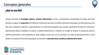 Conceptos generales
¿Qué es una IDE?
Conjunto articulado de tecnologías, políticas, acuerdos institucionales, recursos y procedimientos estandarizados de trabajo, cuya meta
principal es asegurar la cooperación entre diferentes instituciones para hacer accesible la Información Geoespacial. Las IDE proporcionan una
base para la búsqueda, evaluación y aprovechamiento de la información geográfica para usuarios y generadores de todos los niveles de la
administración pública y ciudadanos en general. La palabra infraestructura es utilizada con el objeto de enfatizar el concepto de entornos
solventes, permanentes y bien mantenidos, de modo análogo a como ocurre con las carreteras o las redes de telecomunicaciones. Las IDE
facilitan el transporte de información geoespacial, promoviendo el desarrollo social, económico y ambiental del territorio.
 