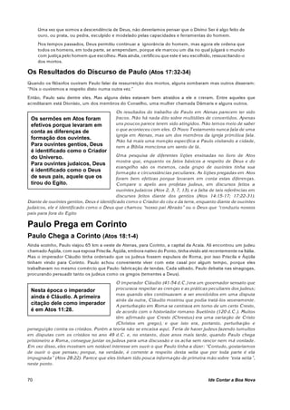 Uma vez que somos a descendência de Deus, não deveríamos pensar que o Divino Ser é algo feito de
     ouro, ou prata, ou pedra, esculpido e modelado pelas capacidades e ferramentas do homem.
     Nos tempos passados, Deus permitiu continuar a ignorância do homem, mas agora ele ordena que
     todos os homens, em toda parte, se arrependam, porque ele marcou um dia no qual julgará o mundo
     com justiça pelo homem que escolheu. Mais ainda, certificou que este é seu escolhido, ressuscitando-o
     dos mortos.

Os Resultados do Discurso de Paulo (Atos 17:32-34)
Quando os filósofos ouviram Paulo falar da ressurreição dos mortos, alguns zombaram mas outros disseram:
“Nós o ouviremos a respeito disto numa outra vez.”
Então, Paulo saiu dentre eles. Mas alguns deles estavam bem atraídos a ele e creram. Entre aqueles que
acreditaram está Dionísio, um dos membros do Conselho, uma mulher chamada Dâmaris e alguns outros.
                                            Os resultados do trabalho de Paulo em Atenas parecem ter sido
 Os sermões em Atos foram                   fracos. Não há nada dito sobre multidões de convertidos. Apenas
 efetivos porque levaram em                 uns poucos parece terem sido atingidos. Não temos meio de saber
                                            o que aconteceu com eles. O Novo Testamento nunca fala de uma
 conta as diferenças de
                                            igreja em Atenas, mas um dos membros da igreja primitiva fala.
 formação dos ouvintes.
                                            Não há mais uma menção específica a Paulo visitando a cidade,
 Para ouvintes gentios, Deus                nem a Bíblia menciona um santo de lá.
 é identificado como o Criador
 do Universo.                               Uma pesquisa de diferentes lições ensinadas no livro de Atos
                                            mostra que, enquanto os fatos básicos a respeito de Deus e do
 Para ouvintes judaicos, Deus
                                            evangelho são os mesmos, cada grupo de ouvintes tinha sua
 é identificado como o Deus                 formação e circunstâncias peculiares. As lições pregadas em Atos
 de seus pais, aquele que os                foram bem efetivas porque levaram em conta estas diferenças.
 tirou do Egito.                            Compare o apelo aos profetas judeus, em discursos feitos a
                                            ouvintes judaicos (Atos 2, 3, 7, 13), e a falta de tais referências em
                                            discursos feitos diante dos gentios (Atos 14:15-17; 17:22-31).
Diante de ouvintes gentios, Deus é identificado com o o Criador do céu e da terra, enquanto diante de ouvintes
judaicos, ele é identificado como o Deus que chamou “nosso pai Abraão” ou o Deus que “conduziu nossos
pais para fora do Egito

Paulo Prega em Corinto
Paulo Chega a Corinto (Atos 18:1-4)
Ainda sozinho, Paulo viajou 65 km a oeste de Atenas, para Corinto, a capital da Acaia. Ali encontrou um judeu
chamado Áqüila, com sua esposa Priscila. Áqüila, embora nativo do Ponto, tinha vivido até recentemente na Itália.
Mas o im perador Cláudio tinha ordenado que os judeus fossem expulsos de Roma, por isso Priscila e Áqüila
tinham vindo para Corinto. Paulo achou conveniente viver com este casal por algum tempo, porque eles
trabalhavam no mesmo comércio que Paulo: fabricação de tendas. Cada sábado, Paulo debatia nas sinagogas,
procurando persuadir tanto os judeus como os gregos (tementes a Deus).
                                          O imperador Cláudio (41-54 d.C.) era um governador sensato que
 Nesta época o imperador                  procurava respeitar as crenças e as práticas peculiares dos judeus;
                                          mas quando eles continuavam a ser envolvidos em uma disputa
 ainda é Cláudio. A primeira
                                          atrás da outra, Cláudio mostrou que podia tratá-los severam ente.
 citação dele como imperador              A perturbação em Roma se centrava em torno de um certo Cresto,
 é em Atos 11:28.                         de acordo com o historiador rom ano Suetônio (120 d.C.). Muitos
                                          têm afirmado que Cresto (Chrestus) era uma variação de Cristo
                                          (Christos em grego), e que isto era, portanto, perturbação e
perseguição contra os cristãos. Porém a teoria não se encaixa aqui. Teria de haver judeus fazendo tumultos
em disputas com os cristãos no ano 49 d.C. e, no entanto, doze anos mais tarde, quando Paulo chega
prisioneiro a Rom a, consegue juntar os judeus para uma discussão e os acha sem rancor nem má vontade.
Em vez disso, eles mostram um notável interesse em ouvir o que Paulo tinha a dizer: “Contudo, gostaríamos
de ouvir o que pensas; porque, na verdade, é corrente a respeito desta seita que por toda parte é ela
impugnada” (Atos 28:22). Parece que eles tinham tido pouca informação de primeira mão sobre “esta seita”,
neste ponto.


70                                                                                        Ide Contar a Boa Nova
 