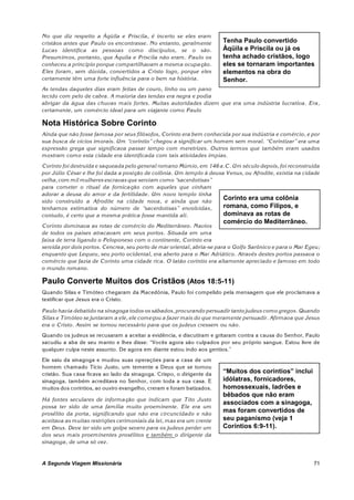 No que diz respeito a Áqüila e Priscila, é incerto se eles eram
cristãos antes que Paulo os encontrasse. No entanto, geralmente        Tenha Paulo convertido
Lucas identifica as pessoas como discípulos, se o são.                 Áqüila e Priscila ou já os
Presumimos, portanto, que Áquila e Priscila não eram. Paulo os         tenha achado cristãos, logo
conheceu a princípio porque compartilhavam a mesma ocupação.           eles se tornaram importantes
Eles foram , sem dúvida, convertidos a Cristo logo, porque eles        elementos na obra do
certamente têm uma forte influência para o bem na história.            Senhor.
As tendas daqueles dias eram feitas de couro, linho ou um pano
tecido com pelo de cabra. A maioria das tendas era negra e podia
abrigar da água das chuvas m ais fortes. Muitas autoridades dizem que era uma indústria lucrativa. Era,
certamente, um comércio ideal para um viajante como Paulo

Nota Histórica Sobre Corinto
Ainda que não fosse famosa por seus filósofos, Corinto era bem conhecida por sua indústria e comércio, e por
sua busca de vícios imorais. Um “coríntio” chegou a significar um homem sem moral. “Corintizar” era uma
expressão grega que significava passar tempo com meretrizes. Outros termos que também eram usados
mostram como esta cidade era identificada com tais atividades ímpias.
Corinto foi destruída e saqueada pelo general romano Múmio, em 146 a.C. Um século depois, foi reconstruída
por Júlio César e lhe foi dada a posição de colônia. Um templo à deusa Venus, ou Afrodite, existia na cidade
velha, com mil mulheres escravas que serviam como “sacerdotisas”
para cometer o ritual da fornicação com aqueles que vinham
adorar a deusa do amor e da fertilidade. Um novo templo tinha
sido construído a Afrodite na cidade nova, e ainda que não
                                                                      Corinto era uma colônia
tenhamos estimativa do número de “sacerdotisas” envolvidas,           romana, como Filipos, e
contudo, é certo que a mesm a prática fosse mantida ali.              dominava as rotas de
                                                                       comércio do Mediterrâneo.
Corinto dominava as rotas de comércio do Mediterrâneo. Navios
de todos os países atracavam em seus portos. Situada em uma
faixa de terra ligando o Peloponeso com o continente, Corinto era
servida por dois portos. Cencrea, seu porto de mar oriental, abria-se para o Golfo Sarônico e para o Mar Egeu;
enquanto que Lequeu, seu porto ocidental, era aberto para o Mar Adriático. Através destes portos passava o
comércio que fazia de Corinto uma cidade rica. O latão coríntio era altamente apreciado e famoso em todo
o mundo romano.

Paulo Converte Muitos dos Cristãos (Atos 18:5-11)
Quando Silas e Timóteo chegaram da Macedônia, Paulo foi compelido pela mensagem que ele proclamava a
testificar que Jesus era o Cristo.

Paulo havia debatido na sinagoga todos os sábados, procurando persuadir tanto judeus como gregos. Quando
Silas e Timóteo se juntaram a ele, ele começou a fazer mais do que meramente persuadir. Afirmava que Jesus
era o Cristo. Assim se tornou necessário para que os judeus cressem ou não.
Quando os judeus se recusaram a aceitar a evidência, e discutiram e gritaram contra a causa do Senhor, Paulo
sacudiu a aba de seu manto e lhes disse: “Vocês agora são culpados por seu próprio sangue. Estou livre de
qualquer culpa neste assunto. De agora em diante estou indo aos gentios.”
Ele saiu da sinagoga e mudou suas operações para a casa de um
homem chamado Tício Justo, um temente a Deus que se tornou
cristão. Sua casa ficava ao lado da sinagoga. Crispo, o dirigente da   “Muitos dos coríntios” inclui
sinagoga, também acreditava no Senhor, com toda a sua casa. E          idólatras, fornicadores,
muitos dos coríntios, ao ouviro evangelho, creram e foram batizados.   homossexuais, ladrões e
                                                                       bêbados que não eram
Há fontes seculares de informação que indicam que Tito Justo
                                                                       associados com a sinagoga,
possa ter sido de uma família muito proeminente. Ele era um
prosélito da porta, significando que não era circuncidado e não
                                                                       mas foram convertidos de
aceitava as muitas restrições cerimoniais da lei, mas era um crente    seu paganismo (veja 1
em Deus. Deve ter sido um golpe severo para os judeus perder um        Coríntios 6:9-11).
dos seus m ais proeminentes prosélitos e também o dirigente da
sinagoga, de uma só vez.



A Segunda Viagem Missionária                                                                               71
 