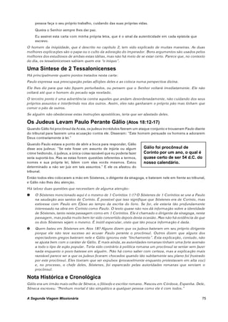 pessoa faça o seu próprio trabalho, cuidando das suas próprias vidas.
     Queira o Senhor sempre lhes dar paz.
     Eu assinei esta carta com minha própria letra, que é o sinal da autenticidade em cada epístola que
     escrevo.
O homem da iniqüidade, que é descrito no capítulo 2, tem sido explicado de muitas maneiras. As duas
melhores explicações são o papa ou o culto da adoração do imperador. Bons argumentos são usados pelos
melhores dos estudiosos de ambas estas idéias, mas não há meio de se estar certo. Parece que, no contexto
do dia, os tessalonicenses sabiam quem era “o iníquo”.

Uma Síntese de 2 Tessalonicenses
Há principalmente quatro pontos tratados nesta carta:
Paulo expressa sua preocupação pelas aflições deles e as coloca numa perspectiva divina.
Ele lhes diz para que não fiquem perturbados, ou pensem que o Senhor voltará imediatamente. Ele não
voltará até que o homem do pecado seja revelado.
O terceiro ponto é uma advertência contra aqueles que andam desordenadamente, não cuidando dos seus
próprios assuntos e interferindo nos dos outros. Assim, eles não ganharam o próprio pão mas tinham que
comer o pão de outros.
Se alguém não obedecesse estas instruções apostólicas, teria que ser afastado deles.

Os Judeus Levam Paulo Perante Gálio (Atos 18:12-17)
Quando Gálio foi procônsul da Acaia, os judeus incrédulos fizeram um ataque conjunto e trouxeram Paulo diante
do tribunal para fazerem uma acusação contra ele. Disseram: “Este homem persuade os homens a adorarem
Deus contrariamente à lei.”
Quando Paulo estava a ponto de abrir a boca para responder, Gálio
disse aos judeus: “Se este fosse um assunto de injúria ou algum         Gálio foi procônsul de
crime hediondo, ó judeus, a única coisa razoável que eu poderia fazer   Corinto por um ano, o qual é
seria suportá-los. Mas se estas forem questões referentes a termos,     quase certo de ser 54 d.C. do
nomes e sua própria lei, lidem com elas vocês mesmos. Estou             nosso calendário.
determinado a não ser juiz em tais assuntos.” E ele os afastou do
tribunal.
Então todos eles colocaram a mão em Sóstenes, o dirigente da sinagoga, e bateram nele em frente ao tribunal,
e Gálio não lhes deu atenção.
Há talvez duas questões que necessitam de alguma atenção:
ì    O Sóstenes mencionado aqui é o mesm o de 1 Coríntios 1:1? O Sóstenes de 1 Coríntios se une a Paulo
     na saudação aos santos de Corinto. É possível que isso signifique que Sóstenes era de Corinto, mas
     estivesse com Paulo em Éfeso ao tem po da escrita do livro. Se for, ele estaria tão profundamente
     interessado na obra em Corinto como Paulo. O texto quase não nos dá informação sobre a identidade
     de Sóstenes, tanto nesta passagem como em 1 Coríntios. Ele é chamado o dirigente da sinagoga, nesta
     passagem, mas podia muito bem ter sido convertido depois desta ocasião. Mas não há evidência de que
     os dois Sóstenes sejam o mesmo. É inútil especular, visto que tão pouca informação é dada.
í    Quem bateu em Sóstenes em Atos 18? Alguns dizem que os judeus bateram em seu próprio dirigente
     porque ele não teve sucesso ao acusar Paulo perante o procônsul. Outros dizem que alguns dos
     espectadores gregos bateram nele e Gálio ignorou este “linchamento”. Esta explicação, contudo, não
     se ajusta bem com o caráter de Gálio. E mais ainda, as autoridades romanas tinham uma forte aversão
     a todo o tipo de ação popular. Teria sido contrário à política rom ana um procônsul se sentar sem fazer
     nada enquanto o povo batesse em alguém. Não há como saber com certeza, mas a explicação mais
     razoável parece ser a que os judeus ficaram chocados quando tão subitamente seu plano foi frustrado
     por este procônsul. Eles tiveram que ser expulsos (provavelmente enquanto protestavam em alta voz)
     e, no processo, o chefe deles, Sóstenes, foi espancado pelas autoridades romanas que serviam o
     procônsul.

Nota Histórica e Cronológica
Gálio era um irmão mais velho de Sêneca, o filósofo e escritor rom ano. Nasceu em Córdova, Espanha. Dele,
Sêneca escreveu: “Nenhum mortal é tão simpático a qualquer pessoa como ele é com todos.”

A Segunda Viagem Missionária                                                                               75
 