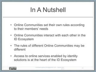 In A Nutshell
• Online Communities set their own rules according
to their members‟ needs
• Online Communities interact with each other in the
ID Ecosystem
• The rules of different Online Communities may be
different
• Access to online services enabled by identity
solutions is at the heart of the ID Ecosystem
AndrewHughes3000@gmail.com - September
2013
11
 