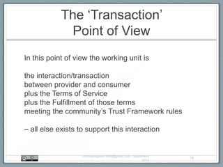The „Transaction‟
Point of View
In this point of view the working unit is
the interaction/transaction
between provider and consumer
plus the Terms of Service
plus the Fulfillment of those terms
meeting the community‟s Trust Framework rules
– all else exists to support this interaction
AndrewHughes3000@gmail.com - September
2013
16
 