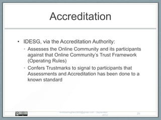 Accreditation
• IDESG, via the Accreditation Authority:
• Assesses the Online Community and its participants
against that Online Community‟s Trust Framework
(Operating Rules)
• Confers Trustmarks to signal to participants that
Assessments and Accreditation has been done to a
known standard
AndrewHughes3000@gmail.com - September
2013
25
 