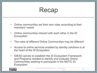 Recap
• Online communities set their own rules according to their
members‟ needs
• Online communities interact with each other in the ID
Ecosystem
• The rules of different Online Communities may be different
• Access to online services enabled by identity solutions is at
the heart of the ID Ecosystem
• IDESG serves to establish the ID Ecosystem Framework
and Programs needed to identify and evaluate Online
Communities seeking to participate in the NSTIC ID
Ecosystem
AndrewHughes3000@gmail.com - September
2013
29
 