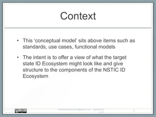 Context
• This „conceptual model‟ sits above items such as
standards, use cases, functional models
• The intent is to offer a view of what the target
state ID Ecosystem might look like and give
structure to the components of the NSTIC ID
Ecosystem
AndrewHughes3000@gmail.com - September
2013
4
 