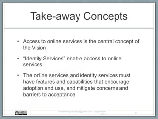 Take-away Concepts
• Access to online services is the central concept of
the Vision
• “Identity Services” enable access to online
services
• The online services and identity services must
have features and capabilities that encourage
adoption and use, and mitigate concerns and
barriers to acceptance
AndrewHughes3000@gmail.com - September
2013
8
 
