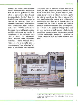 está exposto a mais de mil anúncios
diários2
. Como escapar ao bombar-
deio de ofertas publicitárias sem
aderir ao consumismo desenfreado,
às necessidades fictícias? Que tipo
de influência a mídia exerce sobre os
padrões de consumo? Que men-
sagem subliminar traz uma determi-
nada publicidade? Neste trabalho
pretendemos sublinhar a importância
da escola na sensibilização dessas
questões referentes ao mundo da
publicidade e do consumo, bem
como à leitura das mensagens
(texto, imagem, som) veiculadas
pela mídia. Maria Thereza Fraga
Rocco chama a atenção para a
necessidade de “hoje, ‘alfabetizar’ cri-
anças e apro-fundar a competência
dos jovens para a leitura e análise em vários
níveis, do texto televisual, como já se faz, de há
muito, com o texto escrito, que deve ser lido, anal-
isado, compreendido e criticado também a partir
da própria experiência de vida do estudante”3
.
Isso significa também ensinar a ler criticamente
as mensagens publicitárias, as quais enredam os
consumidores de todas as idades em circuitos
emotivos e irracionais criados para vender produ-
tos no mercado. Se a escola conseguir despertar
em seus alunos a consciência das estratégias da
publicidade e dos meios de comunicação, estará
no rumo da formação do cidadão, da defesa da
cultura, da educação e do diálogo entre as pes-
soas.
9
Introdução
3. Maria Thereza Fraga Rocco, “Televisão e educação: um canal aberto”
in Figueiredo, Vera Lúcia Follain. Mídia & Educação, Rio de Janeiro,
Gryphys, 1999, p. 56.
FotodeShirleySouza
Outdoors e lambe-lambes colaboram para a poluição visual da cidade.
 