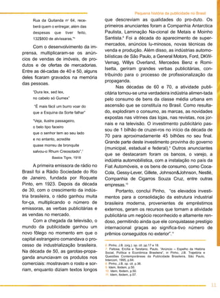 que descreviam as qualidades do pro-duto. Os
primeiros anunciantes foram a Companhia Antarctica
Paulista, Laminação Na-cional de Metais e Moinho
Santista.8
Foi a década do aparecimento de super-
mercados, anúncios lu-minosos, novas técnicas de
venda e produção. Além disso, as indústrias automo-
bilísticas de São Paulo, a General Motors, Ford, DKW-
Vemag, Willys Overland, Mercedes Benz e Romi-
Isetta, geriram grandes verbas publicitárias, con-
tribuindo para o processo de profissionalização da
propaganda.
Nas décadas de 60 e 70, a atividade publi-
citária tornou-se uma verdadeira indústria alimen-tada
pelo consumo de bens da classe média urbana em
ascensão que se constituía no Brasil. Como resulta-
do, explodiram o consumo, as marcas, as novidades
expostas nas vitrines das lojas, nas revistas, nos jor-
nais e na televisão. O investimento publicitário pas-
sou de 1 bilhão de cruzei-ros no início da década de
70 para aproximadamente 45 bilhões no seu final.
Grande parte deste investimento provinha do governo
(municipal, estadual e federal).9
Outros anunciantes
que se destacaram foram os bancos, o varejo, a
indústria automobilística, com a instalação no país da
Fiat Automóveis, e os bens de consumo, como Coca-
Cola, Gessy-Lever, Gillete, Johnson&Johnson, Nestlé,
Companhia de Cigarros Souza Cruz, entre outras
empresas.10
Portanto, conclui Pinho, “os elevados investi-
mentos para a consolidação da estrutura industrial
brasileira moderna, provenientes de empréstimos
externos, geram os recursos que tornam a atividade
publicitária um negócio reconhecido e altamente ren-
doso, permitindo ainda que ele conquistasse prestígio
internacional graças ao significa-tivo número de
prêmios conseguidos no exterior”.11
11
Pequena história da publicidade no Brasil
Rua da Quitanda no
64, rece-
berá quem o entregar, além das
despesas que tiver feito,
132$800 de alvíssaras.”6
Com o desenvolvimento da im-
prensa, multiplicaram-se os anún-
cios de vendas de imóveis, de pro-
dutos e de ofertas de mercadorias.
Entre as dé-cadas de 40 e 50, alguns
deles ficaram gravados na memória
das pessoas.
“Dura lex, sed lex,
no cabelo só Gumex”
“É mais fácil um burro voar do
que a Esquina da Sorte falhar”
“Veja, ilustre passageiro,
o belo tipo faceiro
que o senhor tem ao seu lado
e no entanto, acredite
quase morreu de bronquite
salvou-o Rhum Creosotado”.7
Bastos Tigre, 1918
A primeira emissora de rádio no
Brasil foi a Rádio Sociedade do Rio
de Janeiro, fundada por Roquete
Pinto, em 1923. Depois da década
de 30, com o crescimento da indús-
tria brasileira, o rádio ganhou muita
for-ça, multiplicando o número de
emissoras, as verbas publicitárias e
as vendas no mercado.
Com a chegada da televisão, o
mundo da publicidade ganhou um
novo fôlego no momento em que o
capital estrangeiro comandava o pro-
cesso de industrialização brasileira.
Na década de 50, as garotas-propa-
ganda anunciavam os produtos nos
comerciais: mostravam o rosto e sor-
riam, enquanto diziam textos longos
6. Pinho, J.B. (org.). op. cit. pp.17 e 18.
7. Feitosa, Ercília e Tarsitano, Paulo, “Anúncio – Espelho da História
Social, Política e Econômica Brasileira”, in Pinho, J.B. Trajetória e
Questões Contemporâneas da Publicidade Brasileira, São Paulo,
Intercom, 1995, p.64.
8. Pinho, J.B. op. cit. p.38.
9. Idem, Ibidem, p.50.
10. Idem, Ibidem, p.50.
11. Idem, Ibidem, p.57.
 