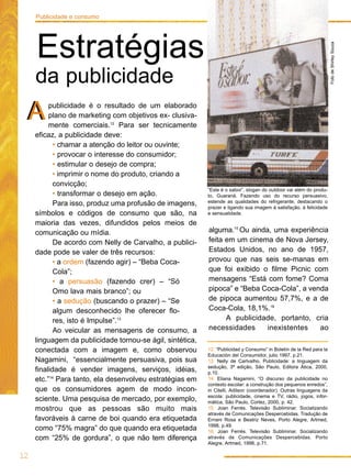 alguma.15
Ou ainda, uma experiência
feita em um cinema de Nova Jersey,
Estados Unidos, no ano de 1957,
provou que nas seis se-manas em
que foi exibido o filme Picnic com
mensagens “Está com fome? Coma
pipoca” e “Beba Coca-Cola”, a venda
de pipoca aumentou 57,7%, e a de
Coca-Cola, 18,1%.16
A publicidade, portanto, cria
necessidades inexistentes ao
publicidade é o resultado de um elaborado
plano de marketing com objetivos ex- clusiva-
mente comerciais.12
Para ser tecnicamente
eficaz, a publicidade deve:
• chamar a atenção do leitor ou ouvinte;
• provocar o interesse do consumidor;
• estimular o desejo de compra;
• imprimir o nome do produto, criando a
convicção;
• transformar o desejo em ação.
Para isso, produz uma profusão de imagens,
símbolos e códigos de consumo que são, na
maioria das vezes, difundidos pelos meios de
comunicação ou mídia.
De acordo com Nelly de Carvalho, a publici-
dade pode se valer de três recursos:
• a ordem (fazendo agir) – “Beba Coca-
Cola”;
• a persuasão (fazendo crer) – “Só
Omo lava mais branco”; ou
• a sedução (buscando o prazer) – “Se
algum desconhecido lhe oferecer flo-
res, isto é Impulse”.13
Ao veicular as mensagens de consumo, a
linguagem da publicidade tornou-se ágil, sintética,
conectada com a imagem e, como observou
Nagamini, “essencialmente persuasiva, pois sua
finalidade é vender imagens, serviços, idéias,
etc.”14
Para tanto, ela desenvolveu estratégias em
que os consumidores agem de modo incon-
sciente. Uma pesquisa de mercado, por exemplo,
mostrou que as pessoas são muito mais
favoráveis à carne de boi quando era etiquetada
como “75% magra” do que quando era etiquetada
com “25% de gordura”, o que não tem diferença
FotodeShirleySouza
“Este é o sabor”, slogan do outdoor vai além do produ-
to, Guaraná. Fazendo uso do recurso persuasivo,
estende as qualidades do refrigerante, destacando o
prazer e ligando sua imagem à satisfação, à felicidade
e sensualidade.
12
Publicidade e consumo
Estratégias
da publicidade
AA
12. “Publicidad y Consumo” in Boletín de la Red para la
Educaciòn del Consumidor, julio 1997, p.21.
13. Nelly de Carlvalho, Publicidade: a linguagem da
sedução, 3ª edição, São Paulo, Editora Ática, 2000,
p.10.
14. Eliana Nagamini, “O discurso da publicidade no
contexto escolar: a construção dos pequenos enredos”,
in Citelli, Adilson (coordenador). Outras linguagens da
escola: publicidade, cinema e TV, rádio, jogos, infor-
mática, São Paulo, Cortez, 2000, p. 42.
15. Joan Ferrés. Televisão Subliminar. Socializando
através de Comunicações Despercebidas. Tradução de
Ernani Rosa e Beatriz Neves, Porto Alegre, Artmed,
1998, p.49.
16. Joan Ferrés. Televisão Subliminar. Socializando
através de Comunicações Despercebidas. Porto
Alegre, Artmed, 1998, p.71.
 