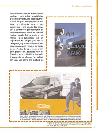 mesmo tempo que faz as pessoas se
sentirem imperfeitas, insatisfeitas.
Sublimi-narmente, ela está incutindo
a idéia de que a solução para “o mal-
estar da civilização” está no con-
sumo, isto é, em função das coisas
que o consumidor pode comprar, ele
adquire também a ilusão de se tornar
bonito, querido, feliz e aceito social-
mente. To-da publicidade tem um
ingrediente de sedução, pois nos faz
desejar algo que nem havíamos pen-
sado em comprar, dando a sensação
de que “todos têm, por isso eu tam-
bém preciso ter”. Segundo Nelly de
Carvalho, uma publicidade bem-feita
é capaz de transformar “um relógio
em jóia, um carro em símbolo de
13
Estratégias da publicidade
17. Nelly de Carvalho, Publicidade: a linguagem da sedução, 3ª edição,
São Paulo, Ed. Ática, 2000, p.18.
Neste anúncio observa-se, claramente, o produto (carro) transformando-se em símbolo de prestígio.
Ser JASP é sinônimo de ser Jovem, Autêntico, Surpreendente e Preparado e, para isso, o consumi-
dor só precisa ter o carro do anúncio. A venda vai além do produto, se estende ao status que ele pode
 