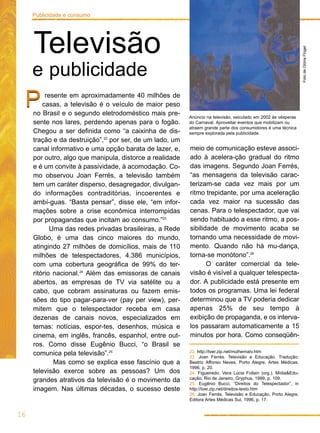 resente em aproximadamente 40 milhões de
casas, a televisão é o veículo de maior peso
no Brasil e o segundo eletrodoméstico mais pre-
sente nos lares, perdendo apenas para o fogão.
Chegou a ser definida como “a caixinha de dis-
tração e da destruição”,22
por ser, de um lado, um
canal informativo e uma opção barata de lazer, e,
por outro, algo que manipula, distorce a realidade
e é um convite à passividade, à acomodação. Co-
mo observou Joan Ferrés, a televisão também
tem um caráter disperso, desagregador, divulgan-
do informações contraditórias, incoerentes e
ambí-guas. “Basta pensar”, disse ele, “em infor-
mações sobre a crise econômica interrompidas
por propagandas que incitam ao consumo.”23
Uma das redes privadas brasileiras, a Rede
Globo, é uma das cinco maiores do mundo,
atingindo 27 milhões de domicílios, mais de 110
milhões de telespectadores, 4.386 municípios,
com uma cobertura geográfica de 99% do ter-
ritório nacional.24
Além das emissoras de canais
abertos, as empresas de TV via satélite ou a
cabo, que cobram assinaturas ou fazem emis-
sões do tipo pagar-para-ver (pay per view), per-
mitem que o telespectador receba em casa
dezenas de canais novos, especializados em
temas: notícias, espor-tes, desenhos, música e
cinema, em inglês, francês, espanhol, entre out-
ros. Como disse Eugênio Bucci, “o Brasil se
comunica pela televisão”.25
Mas como se explica esse fascínio que a
televisão exerce sobre as pessoas? Um dos
grandes atrativos da televisão é o movimento da
imagem. Nas últimas décadas, o sucesso deste
P
meio de comunicação esteve associ-
ado à acelera-ção gradual do ritmo
das imagens. Segundo Joan Ferrés,
“as mensagens da televisão carac-
terizam-se cada vez mais por um
ritmo trepidante, por uma aceleração
cada vez maior na sucessão das
cenas. Para o telespectador, que vai
sendo habituado a esse ritmo, a pos-
sibilidade de movimento acaba se
tornando uma necessidade de movi-
mento. Quando não há mu-dança,
torna-se monótono”.26
O caráter comercial da tele-
visão é visível a qualquer telespecta-
dor. A publicidade está presente em
todos os programas. Uma lei federal
determinou que a TV poderia dedicar
apenas 25% de seu tempo à
exibição de propaganda, e os interva-
los passaram automaticamente a 15
minutos por hora. Como conseqüên-
P
FotodeGlóriaFlügel
Anúncio na televisão, veiculado em 2002 às vésperas
do Carnaval. Aproveitar eventos que mobilizam ou
atraem grande parte dos consumidores é uma técnica
sempre explorada pela publicidade.
16
Publicidade e consumo
Televisão
e publicidade
22. http://tver.zip.net/mulhernatv.htm
23. Joan Ferrés. Televisão e Educação. Tradução:
Beatriz Affonso Neves, Porto Alegre, Artes Médicas,
1996, p. 20.
24. Figueiredo, Vera Lúcia Follain (org.). Mídia&Edu-
cação, Rio de Janeiro, Gryphus, 1999, p. 109.
25. Eugênio Bucci, “Direitos do Telespectador”, in
http://tver.zip.net/direitos-texto.htm
26. Joan Ferrés. Televisão e Educação, Porto Alegre,
Editora Artes Médicas Sul, 1996, p. 17.
 