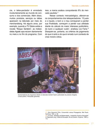 cia, o teles-pectador é enredado
involuntariamente ao mundo do con-
sumo e dos comerciais. Além disso,
muitos produtos, serviços ou idéias
aparecem na televisão por meio do
merchandising. Há alguns anos, por
exemplo, quando a TV Globo exibia a
novela “Roque Santeiro”, as motoci-
cletas Agrale apa-reciam diariamente
no meio e no fim do programa. Com
17
Televisão e publicidade
isso, a marca acabou conquistando 8% do mer-
cado paulista.27
Nesse contexto mercadológico, alteram-se
os comportamentos dos telespectadores. “O justo
e o injusto, o bom e o mau começaram a perder
sua finalidade, começam a perder sua utilidade
diante do cálculo do maior interesse publicitário,
do lucro a qualquer custo”, analisou Lia Faria.28
Dissipam-se, portanto, os critérios de julgamento
do que é certo e do que é errado num contexto de
crise moral e ética.
Apresentadoras de programas infantis na televisão também fazem publicidade de produtos dirigidos
a esse público. Persuasão garantida.
FotodeGlóriaFlügel
27. Gino Giacomini Filho. Consumidor versus Propaganda, São Paulo,
Summus, 1991, p. 80.
28. Lia Faria, “Desafios da Modernidade – Imaginário Social e Educação”
in Figueiredo (org.). Mídia & Educação, Rio de Janeiro, Gryphus, 1999, p.
112.
 