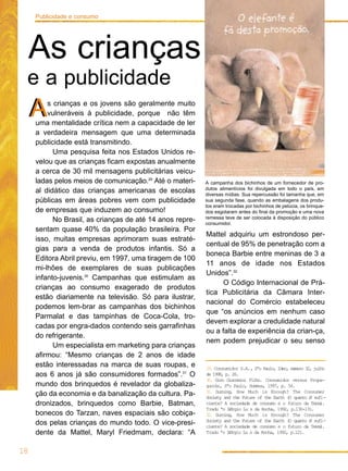 s crianças e os jovens são geralmente muito
vulneráveis à publicidade, porque não têm
uma mentalidade crítica nem a capacidade de ler
a verdadeira mensagem que uma determinada
publicidade está transmitindo.
Uma pesquisa feita nos Estados Unidos re-
velou que as crianças ficam expostas anualmente
a cerca de 30 mil mensagens publicitárias veicu-
ladas pelos meios de comunicação.29
Até o materi-
al didático das crianças americanas de escolas
públicas em áreas pobres vem com publicidade
de empresas que induzem ao consumo!
No Brasil, as crianças de até 14 anos repre-
sentam quase 40% da população brasileira. Por
isso, muitas empresas aprimoram suas estraté-
gias para a venda de produtos infantis. Só a
Editora Abril previu, em 1997, uma tiragem de 100
mi-lhões de exemplares de suas publicações
infanto-juvenis.30
Campanhas que estimulam as
crianças ao consumo exagerado de produtos
estão diariamente na televisão. Só para ilustrar,
podemos lem-brar as campanhas dos bichinhos
Parmalat e das tampinhas de Coca-Cola, tro-
cadas por engra-dados contendo seis garrafinhas
do refrigerante.
Um especialista em marketing para crianças
afirmou: “Mesmo crianças de 2 anos de idade
estão interessadas na marca de suas roupas, e
aos 6 anos já são consumidores formados”.31
O
mundo dos brinquedos é revelador da globaliza-
ção da economia e da banalização da cultura. Pa-
dronizados, brinquedos como Barbie, Batman,
bonecos do Tarzan, naves espaciais são cobiça-
dos pelas crianças do mundo todo. O vice-presi-
dente da Mattel, Maryl Friedmam, declara: “A
Mattel adquiriu um estrondoso per-
centual de 95% de penetração com a
boneca Barbie entre meninas de 3 a
11 anos de idade nos Estados
Unidos”.32
O Código Internacional de Prá-
tica Publicitária da Câmara Inter-
nacional do Comércio estabeleceu
que “os anúncios em nenhum caso
devem explorar a credulidade natural
ou a falta de experiência da crian-ça,
nem podem prejudicar o seu senso
18
Publicidade e consumo
A campanha dos bichinhos de um fornecedor de pro-
dutos alimentícios foi divulgada em todo o país, em
diversas mídias. Sua repercussão foi tamanha que, em
sua segunda fase, quando as embalagens dos produ-
tos eram trocadas por bichinhos de pelúcia, os brinque-
dos esgotaram antes do final da promoção e uma nova
remessa teve de ser colocada à disposição do público
consumidor.
AA
As crianças
e a publicidade
29. Consumidor S.A., Sªo Paulo, Idec, nœmero 32, julho
de 1998, p. 26.
30. Gino Giacomini Filho. Consumidor versus Propa-
ganda, Sªo Paulo, Summus, 1997, p. 54.
31. Durning, How Much is Enough? The Consumer
Society and the Future of the Earth (O quanto Ø sufi-
ciente? A sociedade de consumo e o futuro da Terra).
Tradu ªo SØrgio Lu s da Rocha, 1992, p.130-131.
32. Durning, How Much is Enough? The Consumer
Society and the Future of the Earth (O quanto Ø sufi-
ciente? A sociedade de consumo e o futuro da Terra).
Tradu ªo SØrgio Lu s da Rocha, 1992, p.121.
 