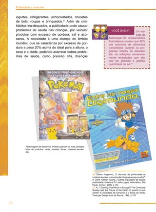 iogurtes, refrigerantes, achocolatados, chicletes
de bola, roupas e brinquedos.36
Além de criar
hábitos ina-dequados, a publicidade pode causar
problemas de saúde nas crianças, por veicular
produtos com excesso de gordura, sal e açú-
cares. A obesidade é uma doença de âmbito
mundial, que se caracteriza por excesso de gor-
dura e peso 20% acima do ideal para a altura, o
sexo e a idade, podendo acarretar outros proble-
mas de saúde, como pressão alta, doenças
20
Publicidade e consumo
Um es-
tudo da
Associação de Consumidores
Australianos revelou que 80%
dos anúncios de alimentos
transmitidos durante os pro-
gramas infantis de televisão
são de refeições excessiva-
mente embaladas com alto
teor de gordura e grande
quantidade de sal.37
VOCÊ SABIA?
36. Eliana Nagamini, “O discurso da publicidade no
contexto escolar: a construção dos pequenos enredos”,
in Citelli, Adilson (coord.). Outras linguagens da escola:
publicidade, cinema e TV, rádio, jogos, informática, São
Paulo, Cortez, 2000, p. 65.
37. A. T. Durning, How Much is Enough? The Consumer
Society and the Future of the Earth (O quanto é sufi-
ciente? A sociedade de consumo e o futuro da Terra).
Tradução Sérgio Luís da Rocha, 1992, p.120.
Personagens de desenhos infantis assinam os mais variados
tipos de produtos: cards, revistas, filmes, material escolar,
etc.
 