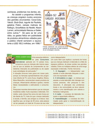 cardíacas, problemas nos dentes, etc.
Ao assistir a programas infantis,
as crianças engolem muitos anúncios
dos grandes anunciantes: Coca-Cola,
Yakult, Glub-Glub, iogurte da Paulista,
gelatina Flokin, cereais matinais da
Kellog’s, Snowflakes da Nestlé, Nissin
Lamen, achocolatado Nescau e Galak,
entre outros.38
Só para se ter uma
idéia, os gastos feitos em publicidade
de produtos alimentícios voltados para
o público infantil somaram o equiva-
lente a US$ 185,3 milhões, em 1996.39
21
As crianças e a publicidade
Uma pesquisa elabora-
da pela Consumers
International, aplicada em 13 países ricos,
comprovou que as crianças são menos capa-
zes do que os adultos de compreender as ver-
dadeiras intenções da publicidade ou de captar
suas estratégias de persuasão.40
A situação torna-se mais grave em nosso país,
porque as famosas apresentadoras dos progra-
mas infantis de TV, como Xuxa, Angélica, Eliana,
Mara Maravilha, recomendam esses produtos às
crianças, influenciando atitudes e gostos, criando
falsas necessidades e estimulando o consumis-
mo.
Pesquisas recentes demonstram que as crianças
brasileiras estão muito expostas à televisão. Em
média, cada criança fica cerca de seis horas por
dia diante da TV, mais do que o tempo dedicado
à escola, à família, aos amigos ou à leitura. Isso
significa que, ao longo de 50 anos, esta pessoa
vai ter passado um total de 16 anos da sua vida
como telespectador.
Um outro fator que explica o aumento de horas
que as crianças dedicam à televisão é a falta de
espaços públicos, de áreas verdes nas grandes
cidades. Entre os múltiplos efeitos de uma longa
exposição à televisão, Ferrés menciona:
1. A linguagem – o telespectador que
assiste a muita televisão bloqueia o exer-
cício de expressão verbal.
2. A brincadeira e o jogo – a criança que
assiste a muita televisão não interage com
outras pessoas, não pesquisa e não
descobre. A alienação dos problemas
locais e da comunidade as leva natural-
mente a uma identificação com valores e
fantasias inatingíveis.
3. A razão – o excesso de televisão blo-
queia a capacidade reflexiva.
4. Insensibilização – o excesso de infor-
mação pode gerar a insensibilização do
telespectador.
PARA SABER MAIS
38. Consumidor S.A., São Paulo, Idec, no
19, maio de 1997, p. 18.
39. Consumidor S.A., São Paulo, Idec, no
19, maio de 1997, p. 18.
40. Consumidor S.A., São Paulo, Idec, no
19, maio de 1997, p. 19.
Folheto distribuído nos pontos-de-venda
quando do lançamento do leite condensa-
do em embalagem reduzida.
 