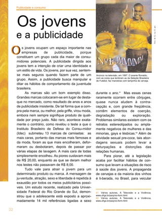 22
Publicidade e consumo
s jovens ocupam um espaço importante nas
empresas de publicidade, porque
constituem um grupo cada dia maior de consu-
midores potenciais. A publicidade dirigida aos
jovens tem a intenção de criar uma identidade e
um estilo de vida. Os jovens, por sua vez, sentem-
se mais seguros quando fazem parte de um
grupo. Assim, a publicidade busca manipular e
ditar os hábitos de comportamento da juventude
brasileira.
As marcas são um bom exemplo disso.
Grandes marcas colocaram-se em lugar de desta-
que no mercado, como resultado de anos e anos
de publicidade insistente. De tal forma que a com-
pra pela marca, ou melhor, pela griffe, virou moda,
embora nem sempre signifique produto de quali-
dade por preço justo. Não raro, acontece exata-
mente o contrário, como revelou o teste a que o
Instituto Brasileiro de Defesa do Consu-midor
(Idec) submeteu 13 marcas de camisetas: as
mais caras, portanto das marcas mais famosas e
da moda, foram as que mais encolheram, defor-
maram ou desbotaram, depois de passar por
várias etapas de lavagem. A mais cara de todas
simplesmente encolheu. As piores custavam mais
de R$ 20,00, enquanto as que se deram melhor
nos testes não passavam de R$ 8,00.
Tudo vale para atrair o jovem para um
determinado produto ou marca. A mensagem de
ju-ventude, atração, sexo e liberdade é repetida à
exaustão por todos os meios publicitários possí-
veis. Um estudo recente, realizado pela Univer-
sidade Federal do Rio Grande do Sul, demon-
strou que o adolescente está exposto a aproxi-
madamente 14 mil referências ligadas a sexo
durante o ano.41
Mas essas cenas
raramente ocorrem entre cônjuges,
quase nunca aludem à contra-
cepção e, com grande freqüência,
contêm elementos de coerção,
degradação ou exploração.
Problemas similares existem com os
retratos estereotipados ou ampla-
mente negativos de mulheres e das
minorias, gays e lésbicas.42
Além de
atividade sexual pre-coce, tais abor-
dagens sexuais podem levar a
deturpações e distorções das
relações humanas.
Para piorar, até a legislação
acaba por facilitar hábitos de con-
sumo que levam a situações de risco
à saúde dos jovens. A propaganda
de cervejas e da maioria dos vinhos
é li-berada, no Brasil, para veicular
Os jovens
e a publicidade
OO
41. Vários autores, A Televisão e a Violência,
www.ufrgs.br/psiq/vio-form.html
42. Vários autores, A Televisão e a Violência,
www.ufrgs.br/psiq/vio-form.html
FotodeGlriaFlgel
Anúncio na televisão, em 1997. O avante Ronaldo,
com as cores que lembram as da Seleção Brasileira
de Futebol, faz manobras com tampinha de cerveja.
 