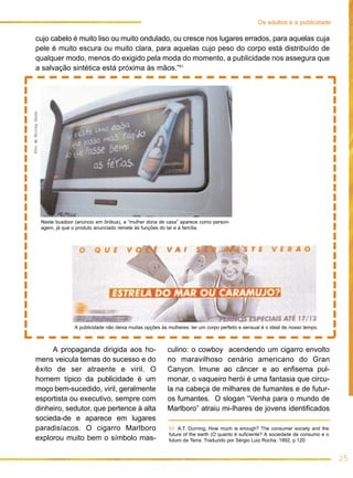 25
Os adultos e a publicidade
cujo cabelo é muito liso ou muito ondulado, ou cresce nos lugares errados, para aquelas cuja
pele é muito escura ou muito clara, para aquelas cujo peso do corpo está distribuído de
qualquer modo, menos do exigido pela moda do momento, a publicidade nos assegura que
a salvação sintética está próxima às mãos.”51
51. A.T. Durning, How much is enough? The consumer society and the
future of the earth (O quanto é suficiente? A sociedade de consumo e o
futuro da Terra. Traduzido por Sérgio Luiz Rocha, 1992, p.120.
A publicidade não deixa muitas opções às mulheres: ter um corpo perfeito e sensual é o ideal de nosso tempo.
Neste busdoor (anúncio em ônibus), a “mulher dona de casa” aparece como person-
agem, já que o produto anunciado remete às funções do lar e à família.
FotodeShirleySouza
A propaganda dirigida aos ho-
mens veicula temas do sucesso e do
êxito de ser atraente e viril. O
homem típico da publicidade é um
moço bem-sucedido, viril, geralmente
esportista ou executivo, sempre com
dinheiro, sedutor, que pertence à alta
socieda-de e aparece em lugares
paradisíacos. O cigarro Marlboro
explorou muito bem o símbolo mas-
culino: o cowboy acendendo um cigarro envolto
no maravilhoso cenário americano do Gran
Canyon. Imune ao câncer e ao enfisema pul-
monar, o vaqueiro herói é uma fantasia que circu-
la na cabeça de milhares de fumantes e de futur-
os fumantes. O slogan “Venha para o mundo de
Marlboro” atraiu mi-lhares de jovens identificados
 