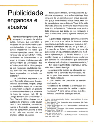 29
traentes embalagens da linha diet
apregoando a perda de vá-rios
quilos, fórmulas que prometem o
milagroso fim da calvice, o enri-quec-
imento imediato, brindes falsos, con-
cursos impossíveis ou frases que
marcaram gerações, como “Um da-
noninho vale por um bifinho” (1993),
confundem os consumidores e os
levam a comprar produtos que não
correspondem às promessas dos
anúncios publicitários. Uma pesqui-
sa com moradores paulistanos mos-
trou que 82% dos entrevistados já
foram enganados por anúncio pu-
blicitário.60
A publicidade enganosa con-
tém informação falsa quanto à carac-
terística, quantidade, origem, preço
ou propriedade, capaz de convencer
o consumidor a adquirir um produto
ou serviço diferente do que pretendia
na hora da compra (art. 37 do
Código de Defesa do Consumidor).61
Gino Giacomini Filho observa que a
publicidade enganosa pode causar
tanto o dano individual, se conside-
rarmos a frustração, ansiedade ou
lesão do consumidor, quanto o dano
social, pelo uso massivo de um
anúncio, voltado ao público.
Nos Estados Unidos, foi veiculada uma pu-
blicidade em que um carro Volvo suportava ileso
o impacto de um caminhão com pneus gigantes-
cos, que já tinha arrasado outros carros. Mais tar-
de, descobriu-se que o teto do Volvo tinha sido
reforçado, enquanto a estrutura dos outros carros
tinha sido enfraquecida. Trata-se de uma publici-
dade enganosa que parou de ser veiculada e
tanto o anunciante como a agência foram multa-
dos.62
A publicidade enganosa por omissão ocorre
quando o fornecedor deixa de informar dados
essenciais do produto ou serviço, levando o con-
sumidor a cometer um erro (art. 37, § 3o
do CDC).
É o caso de um folheto publicitário de uma loja
que anuncia um liquidificador gratuitamente medi-
ante a apresentação do folheto. Quando o con-
sumidor chega lá, o estabelecimento esclarece
que somente os consumidores que comprarem
um televisor terão direito à promoção anunciada.63
Em caso de publicidade enganosa, o consu-
midor tem o direito de exigir:
• o cumprimento forçado da obrigação, de
acordo com o conteúdo da publicidade, de-
vendo para isso recorrer necessariamente
ao Poder Judiciário;
• outro produto ou prestação de serviço
equivalente; ou
• a rescisão do contrato e a devolução do
valor pago, acrescido da devida correção
monetária.64
A pena para o infrator é de três
meses a um ano de detenção e multa.
AA
Publicidade
enganosa e
abusiva
59. Ver o volume desta coleção: Direitos e responsabilidades do consu-
midor, de João Lopes.
60. Gino Giacomini Filho, Consumidor versus propaganda, São Paulo,
Summus, 1991, p. 109.
61. Direitos do consumidor de A a Z, 2ª edição revisada e atualizada, São
Paulo, Idec, 1997, p. 63.
62. Kenneth Roman e Jane Maas. Como fazer sua propaganda funcionar,
São Paulo, Nobel, 1994, p.160.
63. Direitos do consumidor de A a Z, 2ª edição revisada e atualizada, São
Paulo, Idec, 1997, pp. 63-64.
64. Direitos do consumidor de A a Z, 2ª edição revisada e atualizada, São
Paulo, Idec, 1997, p. 63.
Publicidade enganosa e abusiva
59
 
