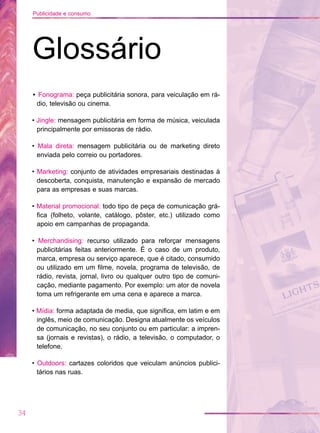• Fonograma: peça publicitária sonora, para veiculação em rá-
dio, televisão ou cinema.
• Jingle: mensagem publicitária em forma de música, veiculada
principalmente por emissoras de rádio.
• Mala direta: mensagem publicitária ou de marketing direto
enviada pelo correio ou portadores.
• Marketing: conjunto de atividades empresariais destinadas à
descoberta, conquista, manutenção e expansão de mercado
para as empresas e suas marcas.
• Material promocional: todo tipo de peça de comunicação grá-
fica (folheto, volante, catálogo, pôster, etc.) utilizado como
apoio em campanhas de propaganda.
• Merchandising: recurso utilizado para reforçar mensagens
publicitárias feitas anteriormente. É o caso de um produto,
marca, empresa ou serviço aparece, que é citado, consumido
ou utilizado em um filme, novela, programa de televisão, de
rádio, revista, jornal, livro ou qualquer outro tipo de comuni-
cação, mediante pagamento. Por exemplo: um ator de novela
toma um refrigerante em uma cena e aparece a marca.
• Mídia: forma adaptada de media, que significa, em latim e em
inglês, meio de comunicação. Designa atualmente os veículos
de comunicação, no seu conjunto ou em particular: a impren-
sa (jornais e revistas), o rádio, a televisão, o computador, o
telefone.
• Outdoors: cartazes coloridos que veiculam anúncios publici-
tários nas ruas.
34
Publicidade e consumo
Glossário
 