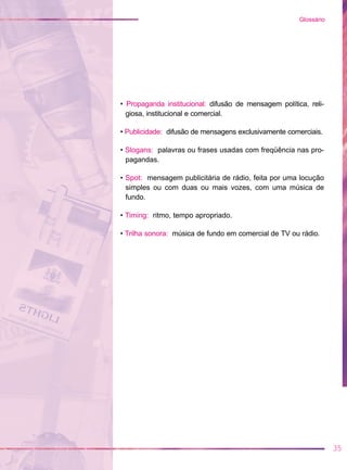 • Propaganda institucional: difusão de mensagem política, reli-
giosa, institucional e comercial.
• Publicidade: difusão de mensagens exclusivamente comerciais.
• Slogans: palavras ou frases usadas com freqüência nas pro-
pagandas.
• Spot: mensagem publicitária de rádio, feita por uma locução
simples ou com duas ou mais vozes, com uma música de
fundo.
• Timing: ritmo, tempo apropriado.
• Trilha sonora: música de fundo em comercial de TV ou rádio.
35
Glossário
 