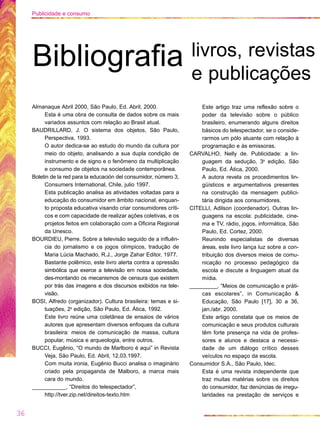 Almanaque Abril 2000, São Paulo, Ed. Abril, 2000.
Esta é uma obra de consulta de dados sobre os mais
variados assuntos com relação ao Brasil atual.
BAUDRILLARD, J. O sistema dos objetos, São Paulo,
Perspectiva, 1993.
O autor dedica-se ao estudo do mundo da cultura por
meio do objeto, analisando a sua dupla condição de
instrumento e de signo e o fenômeno da multiplicação
e consumo de objetos na sociedade contemporânea.
Boletin de la red para la educación del consumidor, número 3,
Consumers International, Chile, julio 1997.
Esta publicação analisa as atividades voltadas para a
educação do consumidor em âmbito nacional, enquan-
to proposta educativa visando criar consumidores críti-
cos e com capacidade de realizar ações coletivas, e os
projetos feitos em colaboração com a Oficina Regional
da Unesco.
BOURDIEU, Pierre. Sobre a televisão seguido de a influên-
cia do jornalismo e os jogos olímpicos, tradução de
Maria Lúcia Machado, R.J., Jorge Zahar Editor, 1977.
Bastante polêmico, este livro alerta contra a opressão
simbólica que exerce a televisão em nossa sociedade,
des-montando os mecanismos de censura que existem
por trás das imagens e dos discursos exibidos na tele-
visão.
BOSI, Alfredo (organizador). Cultura brasileira: temas e si-
tuações, 2a
edição, São Paulo, Ed. Ática, 1992.
Este livro reúne uma coletânea de ensaios de vários
autores que apresentam diversos enfoques da cultura
brasileira: meios de comunicação de massa, cultura
popular, música e arqueologia, entre outros.
BUCCI, Eugênio, “O mundo de Marlboro é aqui” in Revista
Veja, São Paulo, Ed. Abril, 12.03.1997.
Com muita ironia, Eugênio Bucci analisa o imaginário
criado pela propaganda de Malboro, a marca mais
cara do mundo.
___________, “Direitos do telespectador”,
http://tver.zip.net/direitos-texto.htm
Este artigo traz uma reflexão sobre o
poder da televisão sobre o público
brasileiro, enumerando alguns direitos
básicos do telespectador, se o conside-
rarmos um pólo atuante com relação à
programação e às emissoras.
CARVALHO, Nelly de. Publicidade: a lin-
guagem da sedução, 3a
edição, São
Paulo, Ed. Ática, 2000.
A autora revela os procedimentos lin-
güísticos e argumentativos presentes
na construção da mensagem publici-
tária dirigida aos consumidores.
CITELLI, Adilson (coordenador). Outras lin-
guagens na escola: publicidade, cine-
ma e TV, rádio, jogos, informática, São
Paulo, Ed. Cortez, 2000.
Reunindo especialistas de diversas
áreas, este livro lança luz sobre a con-
tribuição dos diversos meios de comu-
nicação no processo pedagógico da
escola e discute a linguagem atual da
mídia.
_________, “Meios de comunicação e práti-
cas escolares”, in Comunicação &
Educação, São Paulo [17], 30 a 36,
jan./abr. 2000.
Este artigo constata que os meios de
comunicação e seus produtos culturais
têm forte presença na vida de profes-
sores e alunos e destaca a necessi-
dade de um diálogo crítico desses
veículos no espaço da escola.
Consumidor S.A., São Paulo, Idec.
Esta é uma revista independente que
traz muitas matérias sobre os direitos
do consumidor, faz denúncias de irregu-
laridades na prestação de serviços e
36
Publicidade e consumo
Bibliografia livros, revistas
e publicações
 