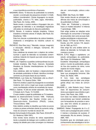 a sua importância econômica e financeira.
NAGANINI, Eliana, “O discurso da publicidade no contexto
escolar: a construção dos pequenos enredos” in Citelli,
Adilson (coordenador). Outras linguagens na escola:
publicidade, cinema e TV, rádio, jogos, informática,
São Paulo, Ed. Cortez, 2000.
Neste ensaio, a autora analisa a linguagem das pro-
pagandas de televisão e as estratégias lingüísticas
utili-zadas na construção do discurso publicitário.
ORTIZ, Renato. A moderna tradição brasileira. Cultura
brasileira e indústria cultural, 5a
edição, São Paulo, Ed.
Brasiliense, 1994.
Este livro discute a problemática da cultura brasileira,
analisando a emergência da indústria cultural no
Brasil.
PACHECO, Elza Dias (org.). Televisão, criança, imaginário
e educação: dilemas e diálogos. Campinas, SP,
Papirus, 1998.
Esta coletânea de ensaios tem o objetivo de contex-
tua-lizar o papel da televisão na sociedade contem-
porânea, tratando do impacto que este veículo exerce
sobre a criança.
PINHO, J.B. Trajetória e questões contemporâneas da pub-
licidade brasileira. São Paulo, Intercom, Sociedade
Brasileira de Estudos Interdisciplinares da Comuni-
cação, 1995.
Esta coletânea, além de focalizar o desenvolvimento
da atividade publicitária no Brasil, identifica cronologi-
camente as principais fases da sua história.
PIRATININGA, Luiz Celso de. Publicidade: arte ou ofício?,
São Paulo, T.A. Queiroz Editor, 1994.
Este livro analisa o papel da propaganda na sociedade
moderna, bem como o lugar que ocupa a publicidade
como manifestação artística da sociedade de massa.
PRIOLLI, Gabriel, “A arte de vender sabonete”, São Paulo,
O Estado de S. Paulo, 15.10.2000.
O autor analisa o papel da publicidade na TV brasileira.
Relatório do desenvolvimento humano 1998, Publicado
para o Programa das Nações Unidas para o
Desenvolvi-mento Econômico (PNUD), Lisboa,
Trinova Editora, 1998.
Este relatório analisa os desafios que todos os povos
e todos os países enfrentam diante do aumento vertig-
inoso do consumo mundial do século XX.
Revista Comunicação & Educação, São Paulo, ECA/USP e
Ed. Moderna (1994-1997).
Esta revista reúne ensaios de vários especialistas
tendo o propósito de dialogar com o público e abrir um
espaço de debate para onde convergem os interessa-
dos em comunicação, cultura e edu-
cação.
Revista M&M. São Paulo, Ed. M&M.
Esta revista discute as principais ten-
dências dos meios de comunicação e
da publicidade no Brasil.
RIO, Pablo del. “Publicidad y consumo:
hacia un modelo educativo” in Infancia
Y aprendizaje, 1986.
Este artigo analisa as relações entre
informação do consumidor e formação
do consumidor, bem como as suas impli-
cações psicológicas e educacionais.
RIZZO, Sérgio, “O Poder da Telinha”, Nova
Escola, ano XIII, número 118, dezem-
bro de 1998, pp.10-21.
Este artigo faz uma análise sobre os
efeitos da televisão na formação das
crianças e jovens.
ROCHA, E.P.G. Magia e capitalismo: um
estudo antropológico da publicidade.
São Paulo, Ed. Brasiliense, 1985.
Excelente interpretação antropológica
sobre o mundo da publicidade, pensa-
do fora dos quadros da rotina, numa
espécie de mundo mágico.
ROMAN, Kenneth e MAAS, Jane. Como
fazer sua propaganda funcionar, São
Paulo, Ed. Nobel, 1994.
O livro trata das estratégias
necessárias para se obter uma propa-
ganda eficaz nos meios de comuni-
cação.
SALAZAR Jr., João Roberto (org.). Casos
reais: 20 depoimentos de consumi-
dores que exigiram seus direitos e gan-
haram, São Paulo, Idec, 2000.
Com base nos relatos verdadeiros de
consumidores que tiveram problemas
com fornecedores de produtos e servi-
ços, este livro orienta as pessoas a
lutar por seus direitos.
SAMPAIO, Rafael. Propaganda de A a Z.
Como usar a propaganda para constru-
ir marcas e empresas de sucesso. 2a
reimpressão, Rio de Janeiro, Campus,
ABR, 1997.
Excelente guia de orientação para o
conhecimento das estratégias e do fun-
38
Publicidade e consumo
 