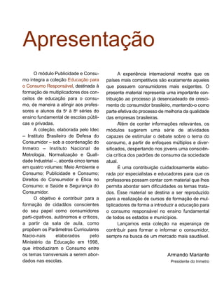 Apresentação
O módulo Publicidade e Consu-
mo integra a coleção Educação para
o Consumo Responsável, destinada à
formação de multiplicadores dos con-
ceitos de educação para o consu-
mo, de maneira a atingir aos profes-
sores e alunos da 5a
à 8a
séries do
ensino fundamental de escolas públi-
cas e privadas.
A coleção, elaborada pelo Idec
– Instituto Brasileiro de Defesa do
Consumidor – sob a coordenação do
Inmetro – Instituto Nacional de
Metrologia, Normalização e Quali-
dade Industrial –, aborda cinco temas
em quatro volumes: Meio Ambiente e
Consumo; Publicidade e Consumo;
Direitos do Consumidor e Ética no
Consumo; e Saúde e Segurança do
Consumidor.
O objetivo é contribuir para a
formação de cidadãos conscientes
do seu papel como consumidores
parti-cipativos, autônomos e críticos,
a partir da sala de aula, como
propõem os Parâmetros Curriculares
Nacio-nais elaborados pelo
Ministério da Educação em 1998,
que introduziram o Consumo entre
os temas transversais a serem abor-
dados nas escolas.
A experiência internacional mostra que os
países mais competitivos são exatamente aqueles
que possuem consumidores mais exigentes. O
presente material representa uma importante con-
tribuição ao processo já desencadeado de cresci-
mento do consumidor brasileiro, mantendo-o como
parte efetiva do processo de melhoria da qualidade
das empresas brasileiras.
Além de conter informações relevantes, os
módulos sugerem uma série de atividades
capazes de estimular o debate sobre o tema do
consumo, a partir de enfoques múltiplos e diver-
sificados, despertando nos jovens uma consciên-
cia crítica dos padrões de consumo da sociedade
atual.
É uma contribuição cuidadosamente elabo-
rada por especialistas e educadores para que os
professores possam contar com material que lhes
permita abordar sem dificuldades os temas trata-
dos. Esse material se destina a ser reproduzido
para a realização de cursos de formação de mul-
tiplicadores de forma a introduzir a educação para
o consumo responsável no ensino fundamental
de todos os estados e municípios.
Lançamos esta coleção na esperança de
contribuir para formar e informar o consumidor,
sempre na busca de um mercado mais saudável.
Armando Mariante
Presidente do Inmetro
 