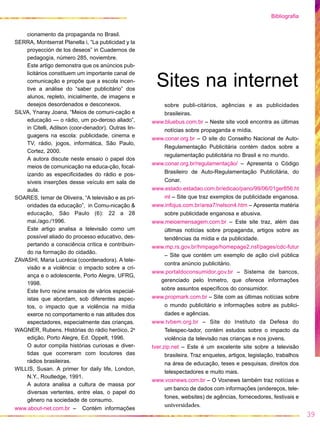 sobre publi-citários, agências e as publicidades
brasileiras.
www.bluebus.com.br – Neste site você encontra as últimas
notícias sobre propaganda e mídia.
www.conar.org.br – O site do Conselho Nacional de Auto-
Regulamentação Publicitária contém dados sobre a
regulamentação publicitária no Brasil e no mundo.
www.conar.org.br/regulamentação/ – Apresenta o Código
Brasileiro de Auto-Regulamentação Publicitária, do
Conar.
www.estado.estadao.com.br/edicao/pano/99/06/01ger856.ht
ml – Site que traz exemplos de publicidade enganosa.
www.infojus.com.br/area7/nelson4.htm – Apresenta matéria
sobre publicidade enganosa e abusiva.
www.meioemensagem.com.br – Este site traz, além das
últimas notícias sobre propaganda, artigos sobre as
tendências da mídia e da publicidade.
www.mp.rs.gov.br/hmpage/homepage2.nsf/pages/cdc-futur
– Site que contém um exemplo de ação civil pública
contra anúncio publicitário.
www.portaldoconsumidor.gov.br – Sistema de bancos,
gerenciado pelo Inmetro, que oferece informações
sobre assuntos específicos do consumidor.
www.propmark.com.br – Site com as últimas notícias sobre
o mundo publicitário e informações sobre as publici-
dades e agências.
www.tvbem.org.br – Site do Instituto da Defesa do
Telespec-tador, contém estudos sobre o impacto da
violência da televisão nas crianças e nos jovens.
tver.zip.net – Este é um excelente site sobre a televisão
brasileira. Traz enquetes, artigos, legislação, trabalhos
na área de educação, teses e pesquisas, direitos dos
telespectadores e muito mais.
www.voxnews.com.br – O Voxnews também traz notícias e
um banco de dados com informações (endereços, tele-
fones, websites) de agências, fornecedores, festivais e
universidades.
39
Bibliografia
Sites na internet
cionamento da propaganda no Brasil.
SERRA, Montserrat Planella i, “La publicidad y la
proyección de los deseos” in Cuadernos de
pedagogía, número 285, noviembre.
Este artigo demonstra que os anúncios pub-
licitários constituem um importante canal de
comunicação e propõe que a escola incen-
tive a análise do “saber publicitário” dos
alunos, repleto, inicialmente, de imagens e
desejos desordenados e desconexos.
SILVA, Ynaray Joana, “Meios de comuni-cação e
educação — o rádio, um po-deroso aliado”,
in Citelli, Adilson (coor-denador). Outras lin-
guagens na escola: publicidade, cinema e
TV, rádio, jogos, informática, São Paulo,
Cortez, 2000.
A autora discute neste ensaio o papel dos
meios de comunicação na educa-ção, focal-
izando as especificidades do rádio e pos-
síveis inserções desse veículo em sala de
aula.
SOARES, Ismar de Oliveira, “A televisão e as pri-
oridades da educação”, in Comu-nicação &
educação, São Paulo (6): 22 a 28
mai./ago./1996.
Este artigo analisa a televisão como um
possível aliado do processo educativo, des-
pertando a consciência crítica e contribuin-
do na formação do cidadão.
ZAVASHI, Maria Lucrécia (coordenadora). A tele-
visão e a violência: o impacto sobre a cri-
ança e o adolescente, Porto Alegre, UFRG,
1998.
Este livro reúne ensaios de vários especial-
istas que abordam, sob diferentes aspec-
tos, o impacto que a violência na mídia
exerce no comportamento e nas atitudes dos
espectadores, especialmente das crianças.
WAGNER, Rubens. Histórias do rádio heróico, 2a
edição, Porto Alegre, Ed. Oppelt, 1996.
O autor compila histórias curiosas e diver-
tidas que ocorreram com locutores das
rádios brasileiras.
WILLIS, Susan. A primer for daily life, London,
N.Y., Routledge, 1991.
A autora analisa a cultura de massa por
diversas vertentes, entre elas, o papel do
gênero na sociedade de consumo.
www.about-net.com.br – Contém informações
 