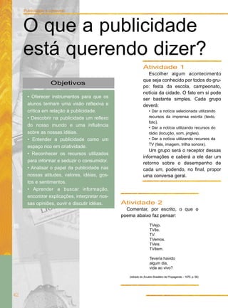 Atividade 2
Comentar, por escrito, o que o
poema abaixo faz pensar:
TVejo.
TVês.
TV.
TVemos.
TVeis.
TVêem.
Teveria havido
algum dia,
vida ao vivo?
(retirado do Anuário Brasileiro de Propaganda – 1975, p. 68)
Objetivos
• Oferecer instrumentos para que os
alunos tenham uma visão reflexiva e
crítica em relação à publicidade.
• Descobrir na publicidade um reflexo
do nosso mundo e uma influência
sobre as nossas idéias.
• Entender a publicidade como um
espaço rico em criatividade.
• Reconhecer os recursos utilizados
para informar e seduzir o consumidor.
• Analisar o papel da publicidade nas
nossas atitudes, valores, idéias, gos-
tos e sentimentos.
• Aprender a buscar informação,
encontrar explicações, interpretar nos-
sas opiniões, ouvir e discutir idéias.
Atividade 1
Escolher algum acontecimento
que seja conhecido por todos do gru-
po: festa da escola, campeonato,
notícia da cidade. O fato em si pode
ser bastante simples. Cada grupo
deverá:
• Dar a notícia selecionada utilizando
recursos da imprensa escrita (texto,
foto).
• Dar a notícia utilizando recursos do
rádio (locução, som, jingles).
• Dar a notícia utilizando recursos da
TV (fala, imagem, trilha sonora).
Um grupo será o receptor dessas
informações e caberá a ele dar um
retorno sobre o desempenho de
cada um, podendo, no final, propor
uma conversa geral.
42
Publicidade e consumo
O que a publicidade
está querendo dizer?
 