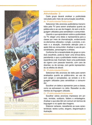 Atividade 3
Cada grupo deverá analisar a publicidade
veiculada pelo meio de comunicação escolhido.
A- Publicidade/Televisão
Selecionar três anúncios publicitários transmi-
tidos pela TV para serem analisados quanto ao
público-alvo e ao uso da imagem, do som e da lin-
guagem utilizados para sensibilizar o consumidor.
Usando o que aprenderam sobre a publicidade
na TV, eleger uma delas e representá-la para a
classe por meio de dramatização, evidenciando
os elementos utilizados: o jingle, o produto, o en-
redo e a atuação, chamando atenção para o
apelo feito ao consumidor. Analisar o uso de per-
sonalidades, personagens e artistas.
Conforme for a receptividade do grupo e o pro-
duto escolhido, pode-se fazer uma brinca-deira,
parodiando o que a publicidade mostra versus a
experiência real. Exemplo: fazer uma publicidade
de cigarro com pessoas tossindo, com cara de
doentes; ou de cerveja, com gente representan-
do os efeitos do álcool.
B- Publicidade/Rádio
Selecionar três anúncios de rádio para serem
analisados quanto ao público-alvo, ao uso do
som (jingle e sonoplastia), ao enredo e à lin-
guagem utilizados para sensibilizar o consumi-
dor.
Escolher um deles e apresentar para a classe,
como se estivessem no rádio. Ressaltar os ele-
mentos da linguagem utilizada.
C- Publicidade/Impressa
Escolher vários anúncios impressos em jor-
nais, revistas, outdoors, folders e embalagens.
Analisar o que eles têm em comum em termos de
linguagem e no apelo das imagens.
Elaborar cartazes, ressaltando as suas carac-
terísticas: textos curtos, slogans, diagramação e
ilustração.
43
O que a publicidade está querendo dizer?
 