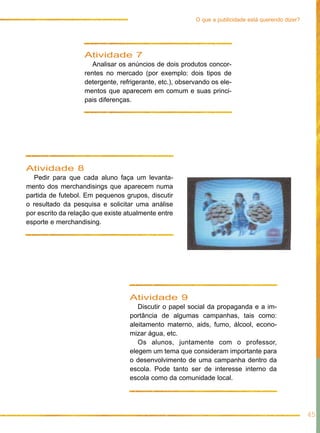 Atividade 7
Analisar os anúncios de dois produtos concor-
rentes no mercado (por exemplo: dois tipos de
detergente, refrigerante, etc.), observando os ele-
mentos que aparecem em comum e suas princi-
pais diferenças.
Atividade 8
Pedir para que cada aluno faça um levanta-
mento dos merchandisings que aparecem numa
partida de futebol. Em pequenos grupos, discutir
o resultado da pesquisa e solicitar uma análise
por escrito da relação que existe atualmente entre
esporte e merchandising.
Atividade 9
Discutir o papel social da propaganda e a im-
portância de algumas campanhas, tais como:
aleitamento materno, aids, fumo, álcool, econo-
mizar água, etc.
Os alunos, juntamente com o professor,
elegem um tema que consideram importante para
o desenvolvimento de uma campanha dentro da
escola. Pode tanto ser de interesse interno da
escola como da comunidade local.
45
O que a publicidade está querendo dizer?
 