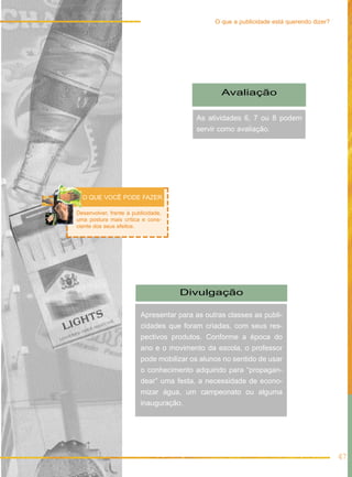 Avaliação
As atividades 6, 7 ou 8 podem
servir como avaliação.
Divulgação
Apresentar para as outras classes as publi-
cidades que foram criadas, com seus res-
pectivos produtos. Conforme a época do
ano e o movimento da escola, o professor
pode mobilizar os alunos no sentido de usar
o conhecimento adquirido para “propagan-
dear” uma festa, a necessidade de econo-
mizar água, um campeonato ou alguma
inauguração.
Desenvolver, frente à publicidade,
uma postura mais crítica e cons-
ciente dos seus efeitos.
O QUE VOCÊ PODE FAZER
47
O que a publicidade está querendo dizer?
 