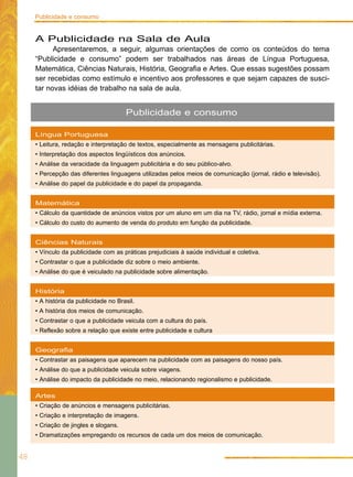 Língua Portuguesa
• Leitura, redação e interpretação de textos, especialmente as mensagens publicitárias.
• Interpretação dos aspectos lingüísticos dos anúncios.
• Análise da veracidade da linguagem publicitária e do seu público-alvo.
• Percepção das diferentes linguagens utilizadas pelos meios de comunicação (jornal, rádio e televisão).
• Análise do papel da publicidade e do papel da propaganda.
Matemática
• Cálculo da quantidade de anúncios vistos por um aluno em um dia na TV, rádio, jornal e mídia externa.
• Cálculo do custo do aumento de venda do produto em função da publicidade.
Ciências Naturais
• Vínculo da publicidade com as práticas prejudiciais à saúde individual e coletiva.
• Contrastar o que a publicidade diz sobre o meio ambiente.
• Análise do que é veiculado na publicidade sobre alimentação.
História
• A história da publicidade no Brasil.
• A história dos meios de comunicação.
• Contrastar o que a publicidade veicula com a cultura do país.
• Reflexão sobre a relação que existe entre publicidade e cultura
Geografia
• Contrastar as paisagens que aparecem na publicidade com as paisagens do nosso país.
• Análise do que a publicidade veicula sobre viagens.
• Análise do impacto da publicidade no meio, relacionando regionalismo e publicidade.
Artes
• Criação de anúncios e mensagens publicitárias.
• Criação e interpretação de imagens.
• Criação de jingles e slogans.
• Dramatizações empregando os recursos de cada um dos meios de comunicação.
Publicidade e consumo
48
Publicidade e consumo
A Publicidade na Sala de Aula
Apresentaremos, a seguir, algumas orientações de como os conteúdos do tema
“Publicidade e consumo” podem ser trabalhados nas áreas de Língua Portuguesa,
Matemática, Ciências Naturais, História, Geografia e Artes. Que essas sugestões possam
ser recebidas como estímulo e incentivo aos professores e que sejam capazes de susci-
tar novas idéias de trabalho na sala de aula.
 