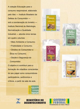 A coleção Educação para o
consumo responsável, elaborada
pelo Idec — Instituto Brasileiro de
Defesa do Consumidor —
sob a coordenação do Inmetro —
Instituto Nacional de Metrologia,
Normalização e Qualidade
Industrial — aborda cinco temas
em quatro volumes:
• Meio Ambiente e Consumo;
• Publicidade e Consumo;
• Direitos do Consumidor e
Ética no Consumo;
• Saúde e Segurança do
Consumidor.
O objetivo é contribuir para a
formação de cidadãos conscientes
do seu papel como consumidores
participativos, autônomos e
críticos, a partir da sala de aula.
consumo
e
Publicidade
segurança
consumidor
e
Saúde
do
consumo
eio
ambiente
M
e
Ética
Direitos do
consumidor
no consumo
 