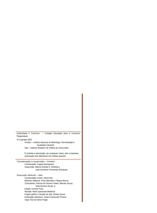 Publicidade e Consumo – Coleção Educação para o Consumo
Responsável
© Copyright 2002
Inmetro – Instituto Nacional de Metrologia, Normalização e
Qualidade Industrial
Idec – Instituto Brasileiro de Defesa do Consumidor
É proibida a reprodução, por quaisquer meios, sem a expressa
autorização dos detentores dos direitos autorais.
Coordenação e supervisão – Inmetro
Coordenação: Angela Damasceno
Supervisão: Márcia Andréia S. Almeida e
José Humberto Fernandes Rodrigues
Execução editorial – Idec
Coordenação e texto: Glória Kok
Módulos didáticos: Sílvia Meirelles e Regina Barros
Consultores: Patrícia de Oliveira Freitas, Marcelo Souza,
Vidal Serrano Nunes Jr.
Edição: Esníder Pizzo
Revisão: Maria Aparecida Medeiros
Projeto gráfico e direção de arte: Shirley Souza
Editoração eletrônica: Juliano Dornbusch Pereira
Capa: foto de Glória Flügel
 