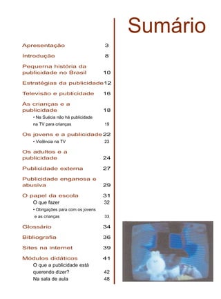 Sumário
Apresentação 3
Introdução 8
Pequerna história da
publicidade no Brasil 10
Estratégias da publicidade12
Televisão e publicidade 16
As crianças e a
publicidade 18
• Na Suécia não há publicidade
na TV para crianças 19
Os jovens e a publicidade 22
• Violência na TV 23
Os adultos e a
publicidade 24
Publicidade externa 27
Publicidade enganosa e
abusiva 29
O papel da escola 31
O que fazer 32
• Obrigações para com os jovens
e as crianças 33
Glossário 34
Bibliografia 36
Sites na internet 39
Módulos didáticos 41
O que a publicidade está
querendo dizer? 42
Na sala de aula 48
 