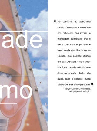 mo
Ao contrário do panorama
caótico do mundo apresentado
nos noticiários dos jornais, a
mensagem publicitária cria e
exibe um mundo perfeito e
ideal, verdadeira ilha da deusa
Calipso, que acolheu Ulisses
em sua Odisséia – sem guer-
ras, fome, deterioração ou sub-
desenvolvimento. Tudo são
luzes, calor e encanto, numa
beleza perfeita e não-perecível.
Nelly de Carvalho, Publicidade.
A linguagem da sedução.
”
“
ade
 