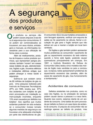 9
s produtos ou serviços não
podem causar prejuízos à saú-de
ou à segurança dos consumidores. E
só podem ser comercializados se
trouxerem, em seus rótulos, embala-
gens e manuais, as informações ne-
cessárias para a sua utilização de
forma clara e precisa.
Além de medicamentos, produ-
tos de limpeza e outros produtos quí-
micos, que representam perigos pre-
visíveis, também “moram” em nossas
casas botijões de gás, eletrodomésti-
cos, fogões a gás, chuveiros elétricos
e instalações elétricas antigas que
podem ameaçar a nossa saúde e
segurança.
Estima-se que existam cerca
de 80 milhões de botijões de gás no
país. Uma pesquisa realizada pelo
Insti-tuto de Pesquisas Tecnológicas
(IPT), em 1995, revelou que 87%
dos acidentes com botijões de gás
eram provocados por instalação ou
mani-pulação incorretas, enquanto
13% eram causados por defeitos nos
botijões3
. Isso significa que muitos
acidentes poderiam ter sido evitados
se o consumidor tivesse tomado
algumas medidas de segurança e se
houvesse uma adequada orientação
por parte das distribuidoras de gás.
O consumidor deve recusar botijões amassados e
com ferrugem aparente, verificar com espuma de
sabão se há vazamento na válvula, fechar a cir-
culação do gás para o fogão sempre que não
estiver em uso e manter o botijão em local bem
ventilado.
Os fogões a gás também podem apresentar
muitos problemas ao consumidor: vazamento de
gás ou aquecimento excessivo do lado externo
quando o forno está ligado, podendo causar
queimaduras principalmente em crianças. Em
1997, o Instituto Brasileiro de Defesa do
Consumidor (Idec) testou cinco modelos das mar-
cas de fogão mais vendidas no país e concluiu
que, na época, todos apresentaram problemas de
aquecimento excessivo das paredes, além de
casos de vazamento de gás, mau funcionamento
e tombamento.4
Acidentes de consumo
Defeitos existentes nos produtos, como no
caso dos fogões, ou na prestação de serviços
podem causar danos a pessoas e a seus bens.
Quando isso ocorre, estamos diante de um aci-
dente de consumo. Uma batida de carro provoca-
da por defeito no freio é um caso típico de aciden-
te de consumo. O prejuízo do consumidor não se
restringe apenas ao defeito do produto, mas
A segurança
dos produtos
e serviços
OO
3. Consumidor S.A., São Paulo, Idec, número 22, agosto de 1997, p.9.
4. Consumidor S.A., São Paulo, Idec, número 22, agosto de 1997, p.9.
Introdução
 
