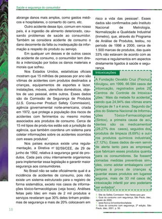 abrange danos mais amplos, como gastos médi-
cos e hospitalares, o conserto do carro, etc.
Outro acidente desse tipo, comum em nosso
país, é a ingestão de alimento deteriorado, cau-
sando problemas de saúde ao consumidor.
Também se considera acidente de consumo o
dano decorrente da falta ou inadequação da infor-
mação a respeito do produto ou serviço.
Em qualquer um desses e de outros casos
de acidente de consumo, o consumidor tem dire-
ito a indenização por todos os danos materiais e
morais que sofreu.
Nos Estados Unidos, estatísticas oficiais
mostram que 15 milhões de pessoas por ano são
vítimas de acidentes com produtos destinados a
crianças, equipamentos de esportes e lazer,
instalações, móveis, utensílios domésticos, obje-
tos de uso pessoal, entre outros. Esses dados
são da Comissão de Segurança de Produtos
(U.S. Consu-mer Product Safety Commission),
agência governamental norte-americana, criada
em 1972, que protege a população dos riscos de
acidentes com ferimentos ou mesmo mortes
associados aos produtos de consumo. Cerca de
15 mil tipos de produ-tos estão sob a jurisdição da
agência, que também coordena um sistema para
coletar informações sobre os acidentes ocorridos
com esses produtos5
.
Nos países europeus existe uma regula-
mentação, a Diretiva no
92/59/CEE, de 29 de
junho de 1992, relativa à segurança geral de pro-
dutos. Cada país criou internamente organismos
para implementar essa legislação e garantir maior
segurança aos consumidores.
No Brasil não se sabe oficialmente qual é a
incidência de acidentes de consumo, pois não
existe um sistema estruturado para o registro de
forma sistemática, exceto nos casos de informa-
ções tóxico-farmacológicas (veja boxe). Análises
feitas pelo Idec em mais de 2 mil produtos e
serviços revelaram que 30% deles tinham proble-
mas de segurança e mais de 20% colocavam em
risco a vida das pessoas6
. Esses
dados são confirmados pelo Instituto
Nacional de Metrologia,
Normalização e Qualidade Industrial
(Inmetro), que, através do Programa
de Análise de Produtos, testou, no
período de 1996 a 2000, cerca de
1.500 marcas de produtos, das quais
33% não estavam de acordo com as
normas e regulamentos em aspectos
diretamente ligados à saúde e segu-
rança.
Intoxicações
A Fundação Osvaldo Cruz (Fiocruz)
divulgou, em 1999, 66.584 casos de
intoxicação, registrados pelos 29
Centros de Controle de Intoxica-
ções.7
Mais da metade foi acidental,
sendo que 24,94% das vítimas eram
crianças de 1 a 4 anos. Segundo da-
dos do Sistema Nacional de Informa-
ções Tóxico-Farmacológicas
(Sintox), a primeira causa de aci-
dentes são os medicamentos
(28,27% dos casos), seguidos dos
produtos de limpeza (8,69%) e out-
ros produtos químicos industriais
(7,12%). Esses dados de-vem servir
de alerta tanto para as empresas
que fabricam esses produtos quanto
para os consumidores. Se fossem
tomadas medidas preventivas sim-
ples, como adotar embalagens com
tampas à prova de crianças e
guardar esses produtos em lugares
seguros, mais de 33 mil casos de
intoxicação infantil por ano poderiam
ser evitados8
.
10
Saúde e segurança do consumidor
5. Site da Safety Comission: http://www.cpsc.gov
6. Guia do consumo com segurança, São Paulo, Idec,
agosto de 2000.
7. www.fiocruz.br/cicit/sinitox/tabela
8. Guia do consumo com segurança, 2ª edição, São
Paulo, Idec, 2001, p. 50.
 
