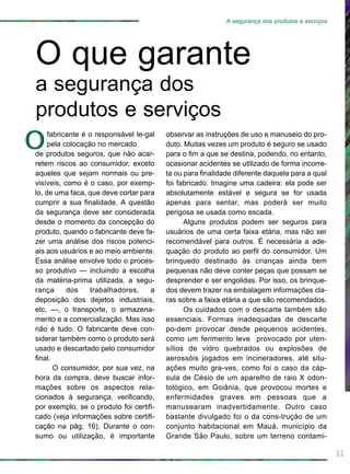 observar as instruções de uso e manuseio do pro-
duto. Muitas vezes um produto é seguro se usado
para o fim a que se destina, podendo, no entanto,
ocasionar acidentes se utilizado de forma incorre-
ta ou para finalidade diferente daquela para a qual
foi fabricado. Imagine uma cadeira: ela pode ser
absolutamente estável e segura se for usada
apenas para sentar, mas poderá ser muito
perigosa se usada como escada.
Alguns produtos podem ser seguros para
usuários de uma certa faixa etária, mas não ser
recomendável para outros. É necessária a ade-
quação do produto ao perfil do consumidor. Um
brinquedo destinado às crianças ainda bem
pequenas não deve conter peças que possam se
desprender e ser engolidas. Por isso, os brinque-
dos devem trazer na embalagem informações cla-
ras sobre a faixa etária a que são recomendados.
Os cuidados com o descarte também são
essenciais. Formas inadequadas de descarte
po-dem provocar desde pequenos acidentes,
como um ferimento leve provocado por uten-
sílios de vidro quebrados ou explosões de
aerossóis jogados em incineradores, até situ-
ações muito gra-ves, como foi o caso da cáp-
sula de Césio de um aparelho de raio X odon-
tológico, em Goiânia, que provocou mortes e
enfermidades graves em pessoas que a
manusearam inadvertidamente. Outro caso
bastante divulgado foi o da cons-trução de um
conjunto habitacional em Mauá, município da
Grande São Paulo, sobre um terreno contami-
11
A segurança dos produtos e serviços
fabricante é o responsável le-gal
pela colocação no mercado
de produtos seguros, que não acar-
retem riscos ao consumidor, exceto
aqueles que sejam normais ou pre-
visíveis, como é o caso, por exemp-
lo, de uma faca, que deve cortar para
cumprir a sua finalidade. A questão
da segurança deve ser considerada
desde o momento da concepção do
produto, quando o fabricante deve fa-
zer uma análise dos riscos potenci-
ais aos usuários e ao meio ambiente.
Essa análise envolve todo o proces-
so produtivo — incluindo a escolha
da matéria-prima utilizada, a segu-
rança dos trabalhadores, a
deposição dos dejetos industriais,
etc. —, o transporte, o armazena-
mento e a comercialização. Mas isso
não é tudo. O fabricante deve con-
siderar também como o produto será
usado e descartado pelo consumidor
final.
O consumidor, por sua vez, na
hora da compra, deve buscar infor-
mações sobre os aspectos rela-
cionados à segurança, verificando,
por exemplo, se o produto foi certifi-
cado (veja informações sobre certifi-
cação na pág. 16). Durante o con-
sumo ou utilização, é importante
O que garante
a segurança dos
produtos e serviços
OO
 