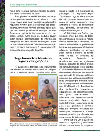 riscos à saúde e à segurança da
população. A Regulamen-tação
Técnica tem força de lei e é elabora-
da pelo governo, basicamente nas
áreas de saúde, segurança, meio
ambiente e defesa do consumidor.
São, portanto, documentos de
cumprimento obrigatório.
O Ministério da Saúde, por
exemplo, emite, por meio de decre-
tos, portarias ou resoluções, regula-
mentos referentes a remédios, ali-
mentos industrializados, produtos de
limpe-za, equipamentos médico-hos-
pitalares, prestação de serviços
pelos planos e seguros de saúde,
entre ou-tros. O Ministério da
Agricultura, Pe-cuária e
Abastecimento atua na regulamen-
tação de produtos de origem animal,
de hortifrutigranjeiros e de bebidas.
O Ministério do Meio Am-biente trata
de questões referentes aos agrotóxi-
cos, emissão de gases e partículas
poluentes por veículos automotores,
ruído provocado por indústria, veícu-
los ou equipamentos eletrodomésti-
cos. Já o Ministério do Trabalho trata
dos regulamentos re-ferentes a
equipamentos de segurança utiliza-
dos pelos trabalhadores. O
Ministério do Desenvolvimento,
Indústria e Comércio Exterior, por
meio do Inmetro, regulamenta os as-
pectos que garantem a confiabili-
dade das medições realizadas nas
transa-ções comerciais e a segu-
rança de produtos que não sejam da
competência de outros ministérios.
Para elaborar um regulamento
técnico, o organismo governamen-
tal responsável consulta as partes
nado com resíduos químicos tóxicos deposita-
dos clandestinamente no local.
Para prevenir acidentes de consumo, fabri-
cantes, governo e entidades de defesa do consu-
midor devem atuar para que sejam estabelecidos
requisitos mínimos para a segurança dos produ-
tos (regulamentos e normas técnicas) e para que,
por meio de um processo de avaliação, se veri-
fique se o produto foi fabricado de acordo com
essas normas. Além disso, os produtos devem
estar sempre acompanhados de informações
adequadas em seus rótulos, embalagens, bulas
ou manuais de utilização. O trabalho de educação
para o consumo responsável é um complemento
essencial a esse conjunto de ações.
Regulamentos técnicos:
regras obrigatórias
Regulamentos técnicos são documentos
que contêm as características técnicas que pro-
dutos e serviços devem respeitar para evitar
12
Saúde e segurança do consumidor
FotosdeGlóriaFlügel
Brinquedos que soltam peças, que passam pelo gabarito da foto menor, são
perigosos para crianças de até 3 anos. Isso deve ficar claro na embalagem.
 